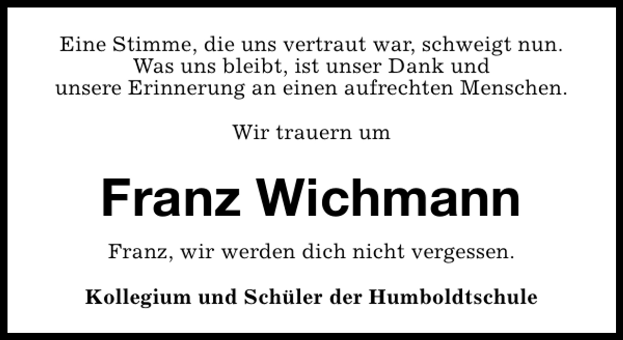 <p>Eine Stimme, die uns vertraut war, schweigt nun.<br />Was uns bleibt, ist unser Dank und<br />unsere Erinnerung an einen aufrechten Menschen.<br />Wir trauern um</p>
<p>Franz Wichmann<br />Franz, wir werden dich nicht vergessen.<br />Kollegium und Schüler der Humboldtschule</p>
