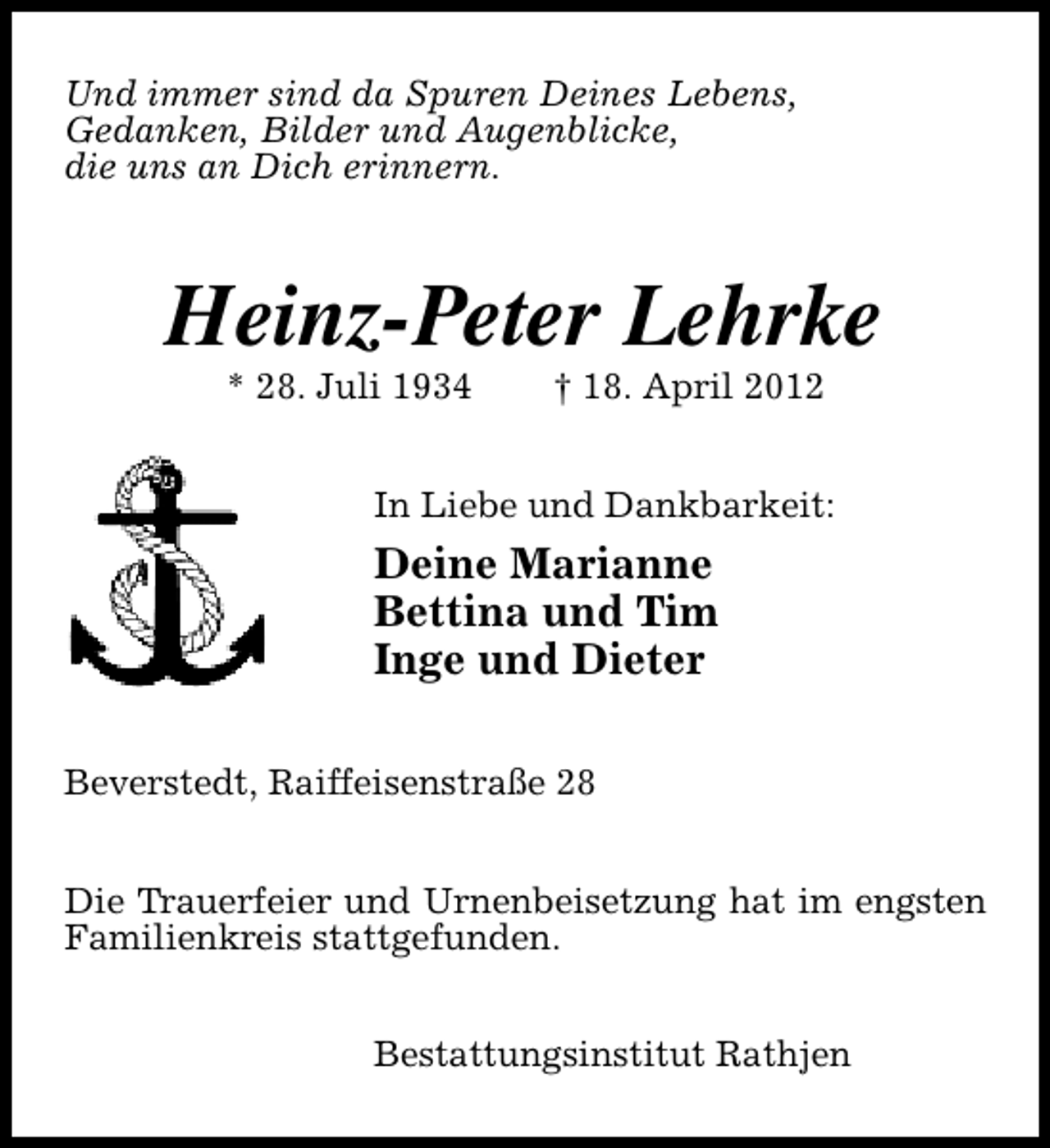 <p>Und immer sind da Spuren Deines Lebens,<br />Gedanken, Bilder und Augenblicke,<br />die uns an Dich erinnern.</p><p>Heinz-Peter Lehrke<br />* 28. Juli 1934</p><p>† 18. April 2012</p><p>In Liebe und Dankbarkeit:</p><p>Deine Marianne<br />Bettina und Tim<br />Inge und Dieter<br />Beverstedt, Raiffeisenstraße 28<br />Die Trauerfeier und Urnenbeisetzung hat im engsten<br />Familienkreis stattgefunden.<br />Bestattungsinstitut Rathjen</p>