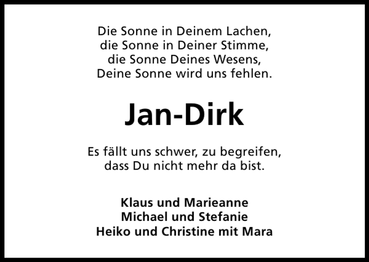 <p>Die Sonne in Deinem Lachen,<br />die Sonne in Deiner Stimme,<br />die Sonne Deines Wesens,<br />Deine Sonne wird uns fehlen.</p><p>Jan-Dirk<br />Es fällt uns schwer, zu begreifen,<br />dass Du nicht mehr da bist.<br />Klaus und Marieanne<br />Michael und Stefanie<br />Heiko und Christine mit Mara</p>