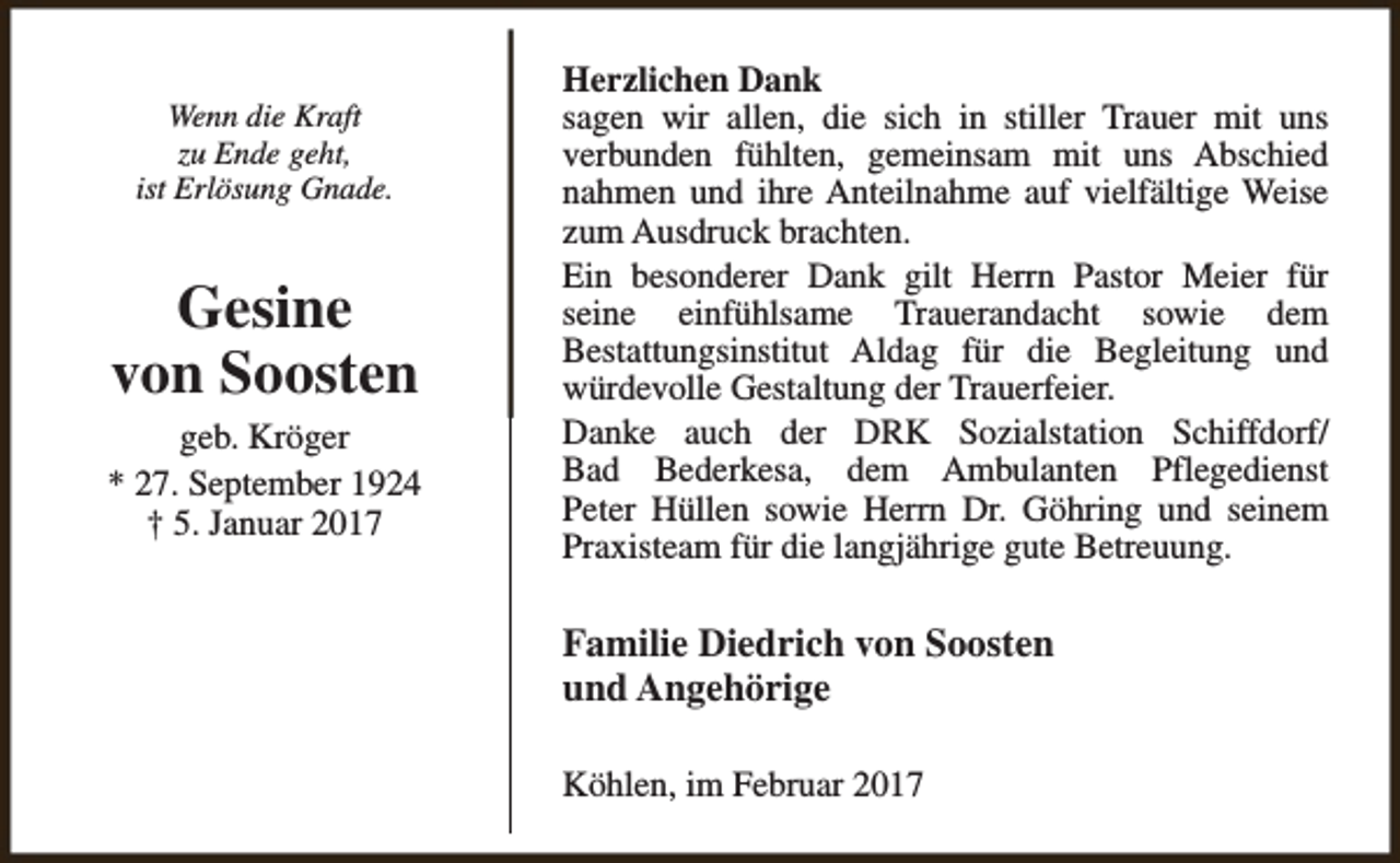 <p>Wenn die Kraft<br />zu Ende geht,<br />ist Erlösung Gnade.</p><p>Gesine<br />von Soosten<br />geb. Kröger<br />* 27. September 1924<br />† 5. Januar 2017</p><p>Herzlichen Dank<br />sagen wir allen, die sich in stiller Trauer mit uns<br />verbunden fühlten, gemeinsam mit uns Abschied<br />nahmen und ihre Anteilnahme auf vielfältige Weise<br />zum Ausdruck brachten.<br />Ein besonderer Dank gilt Herrn Pastor Meier für<br />seine einfühlsame Trauerandacht sowie dem<br />Bestattungsinstitut Aldag für die Begleitung und<br />würdevolle Gestaltung der Trauerfeier.<br />Danke auch der DRK Sozialstation Schiffdorf/<br />Bad Bederkesa, dem Ambulanten Pflegedienst<br />Peter Hüllen sowie Herrn Dr. Göhring und seinem<br />Praxisteam für die langjährige gute Betreuung.</p><p>Familie Diedrich von Soosten<br />und Angehörige<br />Köhlen, im Februar 2017</p>