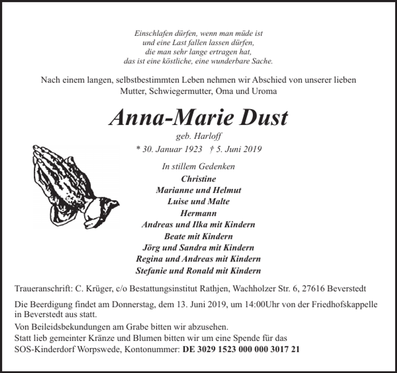 <p>Einschlafen dürfen, wenn man müde ist<br />und eine Last fallen lassen dürfen,<br />die man sehr lange ertragen hat,<br />das ist eine köstliche, eine wunderbare Sache.</p><p>Nach einem langen, selbstbestimmten Leben nehmen wir Abschied von unserer lieben<br />Mutter, Schwiegermutter, Oma und Uroma</p><p>Anna-Marie Dust<br />geb. Harloff<br />* 30. Januar 1923 † 5. Juni 2019<br />In stillem Gedenken<br />Christine<br />Marianne und Helmut<br />Luise und Malte<br />Hermann<br />Andreas und Ilka mit Kindern<br />Beate mit Kindern<br />Jörg und Sandra mit Kindern<br />Regina und Andreas mit Kindern<br />Stefanie und Ronald mit Kindern<br />Traueranschrift: C. Krüger, c/o Bestattungsinstitut Rathjen, Wachholzer Str. 6, 27616 Beverstedt<br />Die Beerdigung findet am Donnerstag, dem 13. Juni 2019, um 14:00Uhr von der Friedhofskappelle<br />in Beverstedt aus statt.<br />Von Beileidsbekundungen am Grabe bitten wir abzusehen.<br />Statt lieb gemeinter Kränze und Blumen bitten wir um eine Spende für das<br />SOS-Kinderdorf Worpswede, Kontonummer: DE 3029 1523 3017 21</p>
