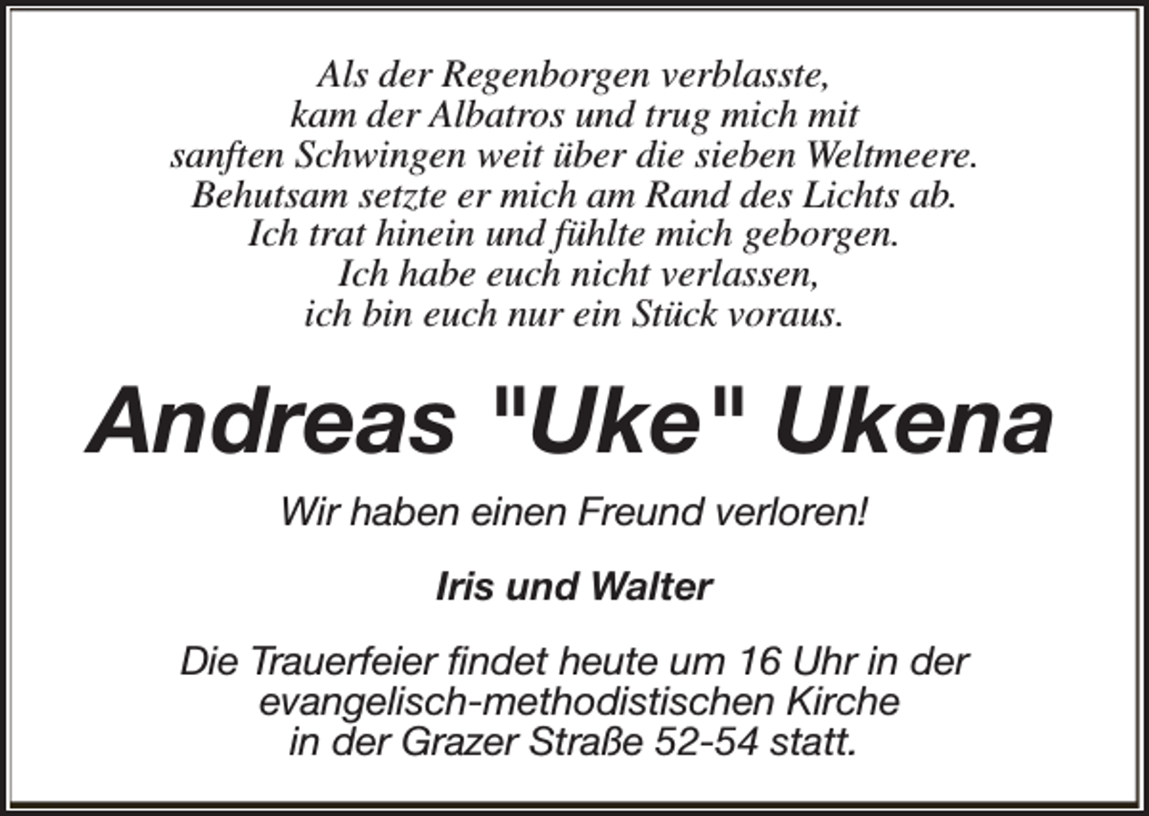 <p>Als der Regenborgen verblasste,<br />kam der Albatros und trug mich mit<br />sanften Schwingen weit über die sieben Weltmeere.<br />Behutsam setzte er mich am Rand des Lichts ab.<br />Ich trat hinein und fühlte mich geborgen.<br />Ich habe euch nicht verlassen,<br />ich bin euch nur ein Stück voraus.</p><p>Andreas "Uke" Ukena<br />Wir haben einen Freund verloren!<br />Iris und Walter<br />Die Trauerfeier findet heute um 16 Uhr in der<br />evangelisch-methodistischen Kirche<br />in der Grazer Straße 52-54 statt.</p>