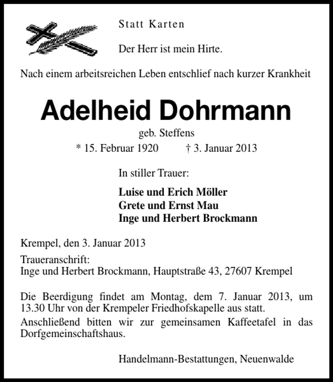 <p>Statt Karten<br />Der Herr ist mein Hirte.<br />Nach einem arbeitsreichen Leben entschlief nach kurzer Krankheit</p><p>Adelheid Dohrmann<br />geb. Steffens<br />* 15. Februar 1920<br />† 3. Januar 2013<br />In stiller Trauer:<br />Luise und Erich Möller<br />Grete und Ernst Mau<br />Inge und Herbert Brockmann<br />Krempel, den 3. Januar 2013<br />Traueranschrift:<br />Inge und Herbert Brockmann, Hauptstraße 43, 27607 Krempel<br />Die Beerdigung findet am Montag, dem 7. Januar 2013, um<br />13.30 Uhr von der Krempeler Friedhofskapelle aus statt.<br />Anschließend bitten wir zur gemeinsamen Kaffeetafel in das<br />Dorfgemeinschaftshaus.<br />Handelmann-Bestattungen, Neuenwalde</p>