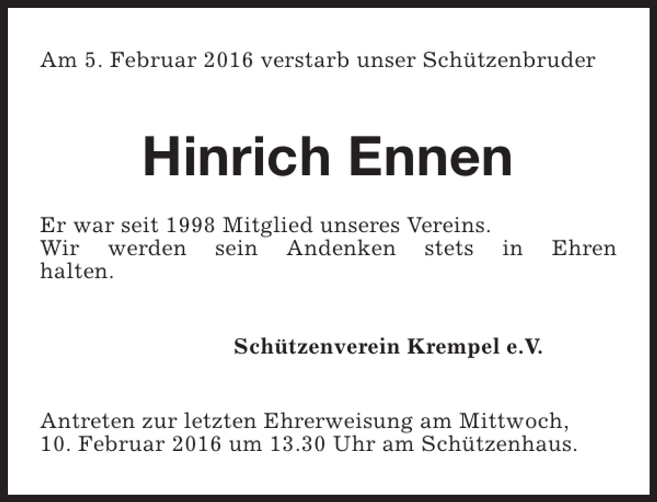 <p>Am 5. Februar 2016 verstarb unser Schützenbruder</p><p>Hinrich Ennen<br />Er war seit 1998 Mitglied unseres Vereins.<br />Wir werden sein Andenken stets in<br />halten.</p><p>Ehren</p><p>Schützenverein Krempel e.V.<br />Antreten zur letzten Ehrerweisung am Mittwoch,<br />10. Februar 2016 um 13.30 Uhr am Schützenhaus.</p>