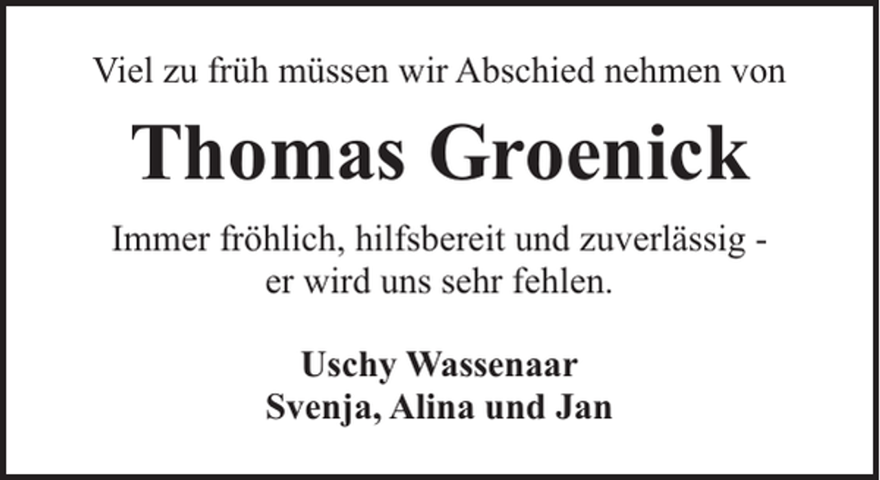 <p>Viel zu früh müssen wir Abschied nehmen von</p><p>Thomas Groenick<br />Immer fröhlich, hilfsbereit und zuverlässig er wird uns sehr fehlen.<br />Uschy Wassenaar<br />Svenja, Alina und Jan</p>