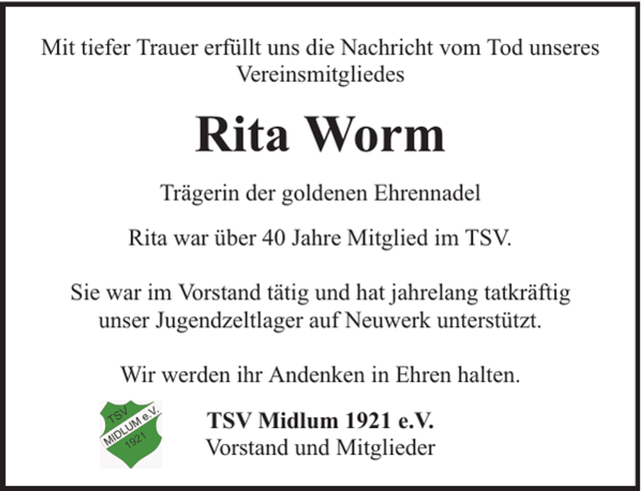 <p>Mit tiefer Trauer erfüllt uns die Nachricht vom Tod unseres<br />Vereinsmitgliedes</p><p>Rita Worm<br />Trägerin der goldenen Ehrennadel<br />Rita war über 40 Jahre Mitglied im TSV.<br />Sie war im Vorstand tätig und hat jahrelang tatkräftig<br />unser Jugendzeltlager auf Neuwerk unterstützt.<br />Wir werden ihr Andenken in Ehren halten.<br />TSV Midlum 1921 e.V.<br />Vorstand und Mitglieder</p>