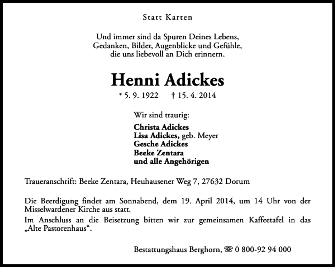 <p>Statt Kar ten<br />Und immer sind da Spuren Deines Lebens,<br />Gedanken, Bilder, Augenblicke und Gefühle,<br />die uns liebevoll an Dich erinnern.</p><p>Henni Adickes<br />* 5. 9. 1922</p><p>† 15. 4. 2014</p><p>Wir sind traurig:<br />Christa Adickes<br />Lisa Adickes, geb. Meyer<br />Gesche Adickes<br />Beeke Zentara<br />und alle Angehörigen<br />Traueranschrift: Beeke Zentara, Heuhausener Weg 7, 27632 Dorum<br />Die Beerdigung findet am Sonnabend, dem 19. April 2014, um 14 Uhr von der<br />Misselwardener Kirche aus statt.<br />Im Anschluss an die Beisetzung bitten wir zur gemeinsamen Kaffeetafel in das<br />„Alte Pastorenhaus“.<br />Bestattungshaus Berghorn, s 0 800-92 94 000</p>