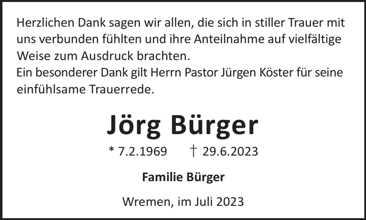 <p>Herzlichen Dank sagen wir allen, die sich in stiller Trauer mit<br />uns verbunden fühlten und ihre Anteilnahme auf vielfältige<br />Weise zum Ausdruck brachten.<br />Ein besonderer Dank gilt Herrn Pastor Jürgen Köster für seine<br />einfühlsame Trauerrede.</p><p>Jörg Bürger<br />* 7.2.1969</p><p>† 29.6.2023</p><p>Familie Bürger<br />Wremen, im Juli 2023</p>