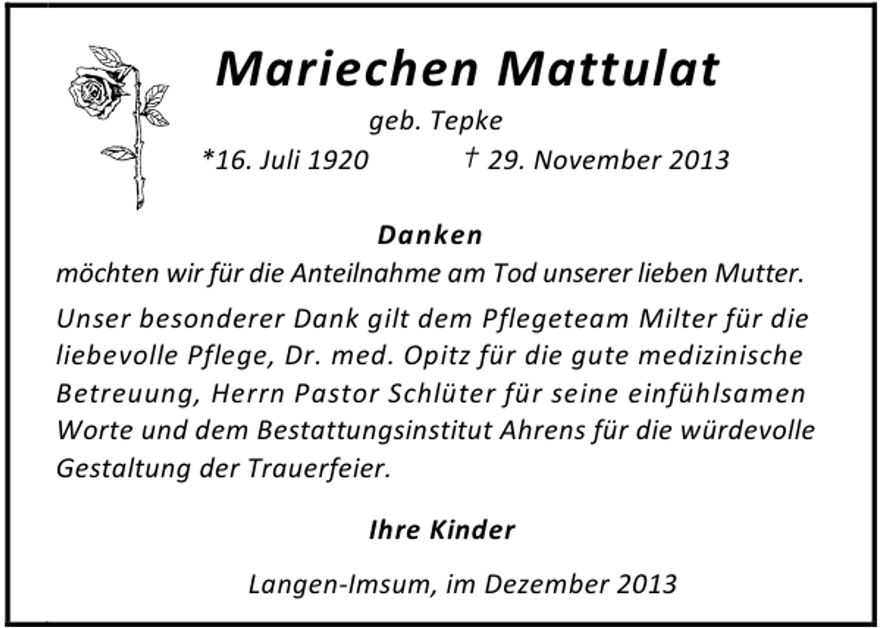 <p>Mariechen Mattulat</p><p>geb. Tepke<br />*16. Juli 1920<br />† 29. November 2013<br />Danken<br />möchten wir für die Anteilnahme am Tod unserer lieben Mutter.<br />Unser besonderer Dank gilt dem Pflegeteam Milter für die<br />liebevolle Pflege, Dr. med. Opitz für die gute medizinische<br />Betreuung, Herrn Pastor Schlüter für seine einfühlsamen<br />Worte und dem Bestattungsinstitut Ahrens für die würdevolle<br />Gestaltung der Trauerfeier.<br />Ihre Kinder<br />Langen-Imsum, im Dezember 2013</p>