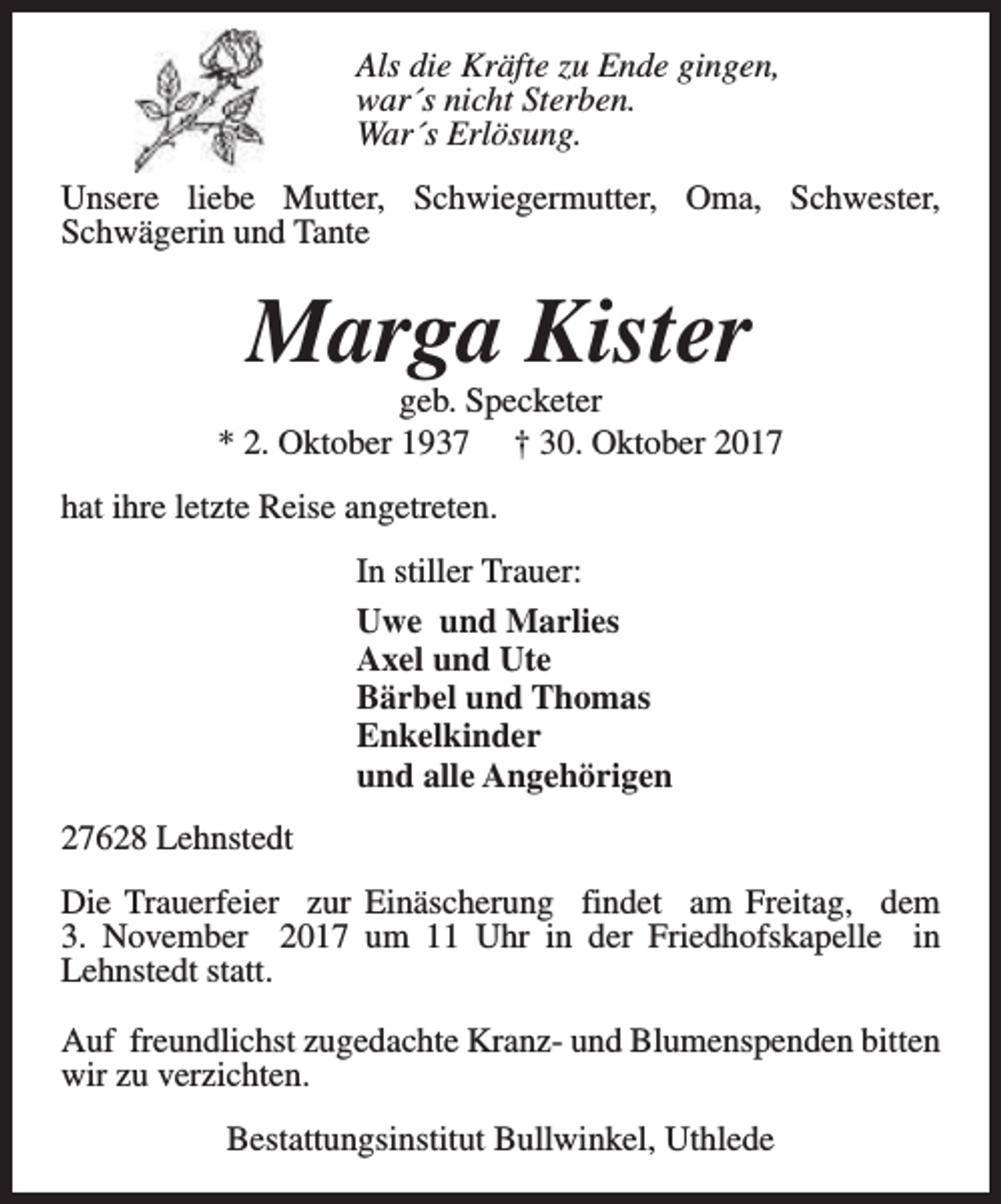 <p>Als die Kräfte zu Ende gingen,<br />war´s nicht Sterben.<br />War´s Erlösung.<br />Unsere liebe Mutter, Schwiegermutter, Oma, Schwester,<br />Schwägerin und Tante</p><p>Marga Kister</p><p>geb. Specketer<br />* 2. Oktober 1937 † 30. Oktober 2017<br />hat ihre letzte Reise angetreten.<br />In stiller Trauer:<br />Uwe und Marlies<br />Axel und Ute<br />Bärbel und Thomas<br />Enkelkinder<br />und alle Angehörigen<br />27628 Lehnstedt<br />Die Trauerfeier zur Einäscherung findet am Freitag, dem<br />3. November 2017 um 11 Uhr in der Friedhofskapelle in<br />Lehnstedt statt.<br />Auf freundlichst zugedachte Kranz- und Blumenspenden bitten<br />wir zu verzichten.<br />Bestattungsinstitut Bullwinkel, Uthlede</p>
