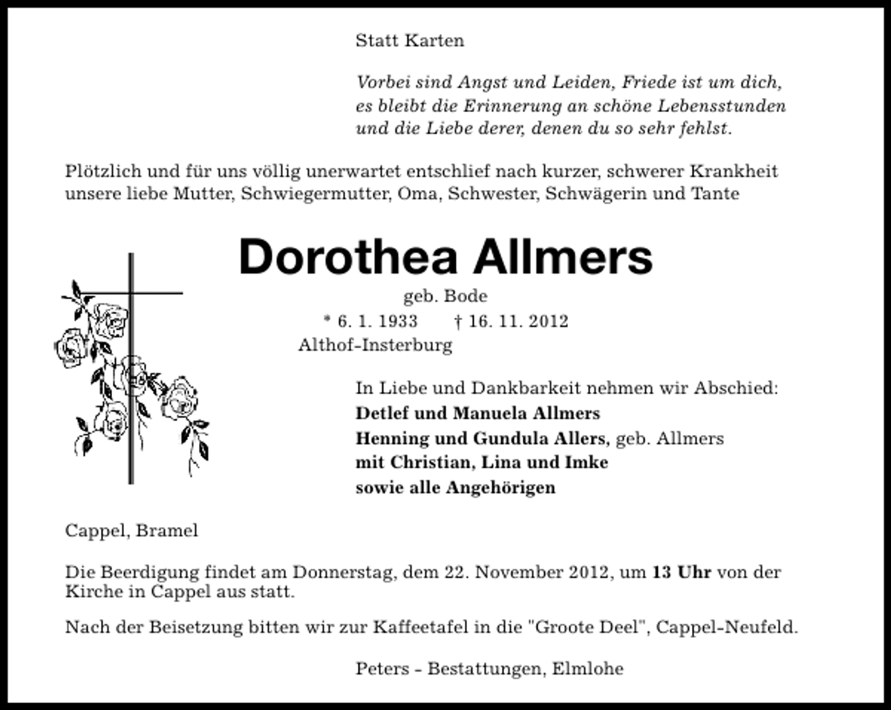 <p>Statt Karten<br />Vorbei sind Angst und Leiden, Friede ist um dich,<br />es bleibt die Erinnerung an schöne Lebensstunden<br />und die Liebe derer, denen du so sehr fehlst.<br />Plötzlich und für uns völlig unerwartet entschlief nach kurzer, schwerer Krankheit<br />unsere liebe Mutter, Schwiegermutter, Oma, Schwester, Schwägerin und Tante</p><p>Dorothea Allmers<br />geb. Bode<br />* 6. 1. 1933<br />† 16. 11. 2012<br />Althof-Insterburg</p><p>In Liebe und Dankbarkeit nehmen wir Abschied:<br />Detlef und Manuela Allmers<br />Henning und Gundula Allers, geb. Allmers<br />mit Christian, Lina und Imke<br />sowie alle Angehörigen<br />Cappel, Bramel<br />Die Beerdigung findet am Donnerstag, dem 22. November 2012, um 13 Uhr von der<br />Kirche in Cappel aus statt.<br />Nach der Beisetzung bitten wir zur Kaffeetafel in die "Groote Deel", Cappel-Neufeld.<br />Peters - Bestattungen, Elmlohe</p>
