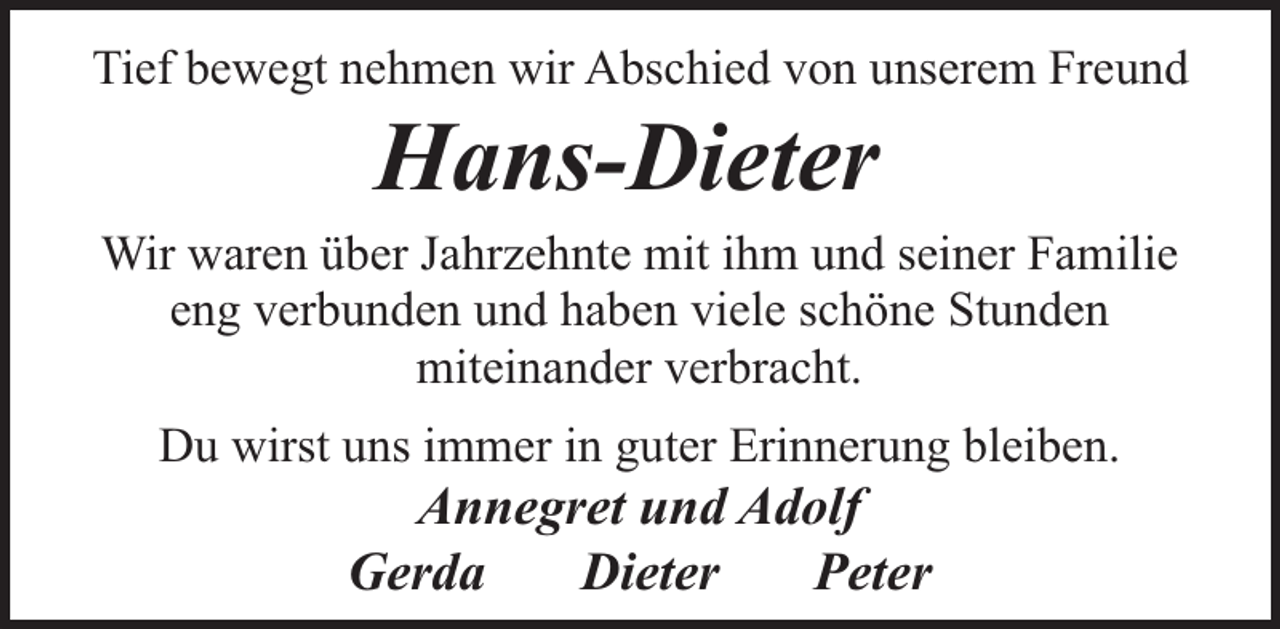 <p>Tief bewegt nehmen wir Abschied von unserem Freund</p><p>Hans-Dieter</p><p>Wir waren über Jahrzehnte mit ihm und seiner Familie<br />eng verbunden und haben viele schöne Stunden<br />miteinander verbracht.<br />Du wirst uns immer in guter Erinnerung bleiben.</p><p>Annegret und Adolf<br />Gerda<br />Dieter<br />Peter</p>