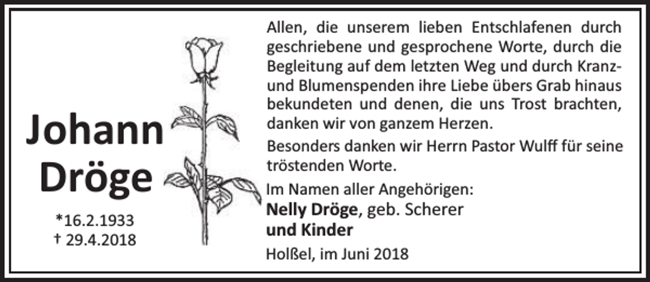 <p>Johann<br />Dröge<br />*16.2.1933<br />† 29.4.2018</p><p>Allen, die unserem lieben Entschlafenen durch<br />geschriebene und gesprochene Worte, durch die<br />Begleitung auf dem letzten Weg und durch Kranzund Blumenspenden ihre Liebe übers Grab hinaus<br />bekundeten und denen, die uns Trost brachten,<br />danken wir von ganzem Herzen.<br />Besonders danken wir Herrn Pastor Wulﬀ für seine<br />tröstenden Worte.<br />Im Namen aller Angehörigen:</p><p>Nelly Dröge, geb. Scherer<br />und Kinder<br />Holßel, im Juni 2018</p>