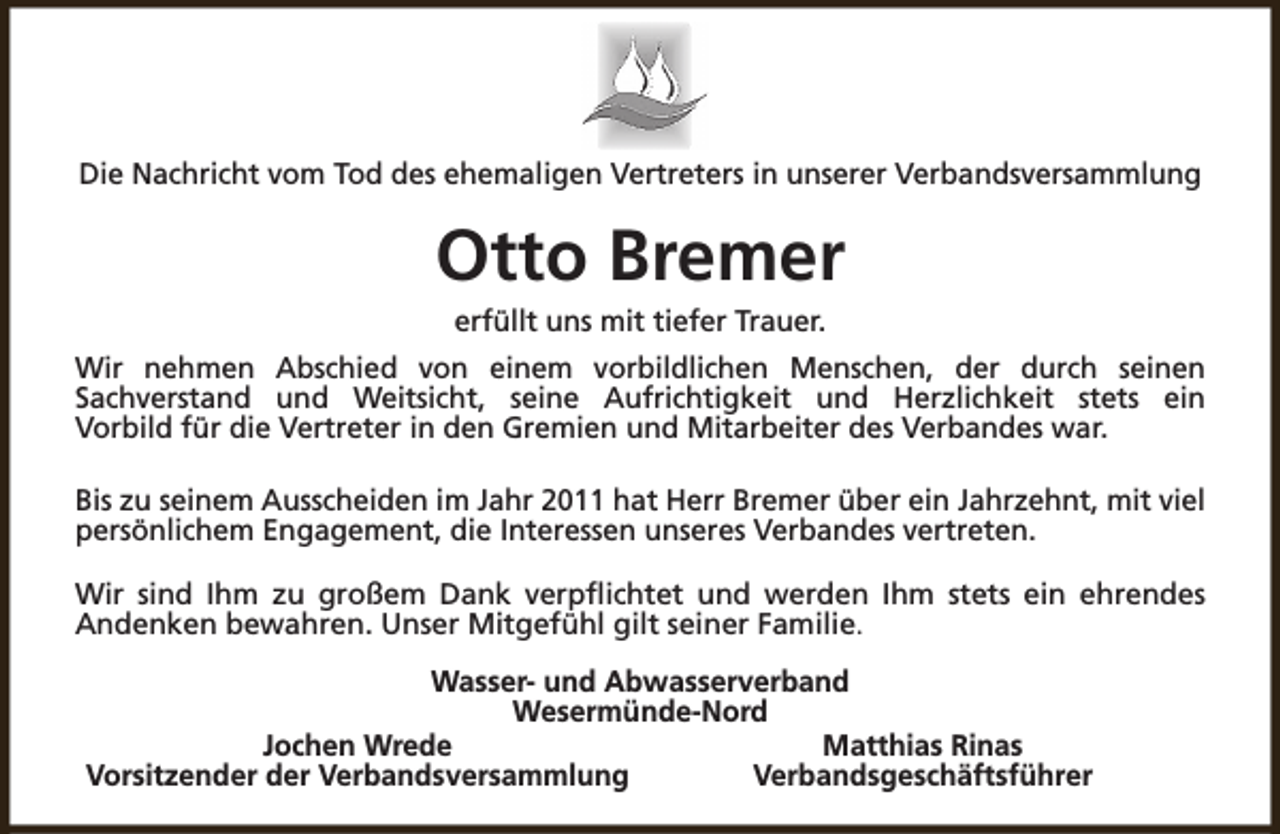 <p>Die Nachricht vom Tod des ehemaligen Vertreters in unserer Verbandsversammlung</p><p>Otto Bremer<br />erfüllt uns mit tiefer Trauer.</p><p>Wir nehmen Abschied von einem vorbildlichen Menschen, der durch seinen<br />Sachverstand und Weitsicht, seine Aufrichtigkeit und Herzlichkeit stets ein<br />Vorbild für die Vertreter in den Gremien und Mitarbeiter des Verbandes war.<br />Bis zu seinem Ausscheiden im Jahr 2011 hat Herr Bremer über ein Jahrzehnt, mit viel<br />persönlichem Engagement, die Interessen unseres Verbandes vertreten.<br />Wir sind Ihm zu großem Dank verpflichtet und werden Ihm stets ein ehrendes<br />Andenken bewahren. Unser Mitgefühl gilt seiner Familie.<br />Wasser- und Abwasserverband<br />Wesermünde-Nord<br />Jochen Wrede<br />Matthias Rinas<br />Vorsitzender der Verbandsversammlung<br />Verbandsgeschäftsführer</p>