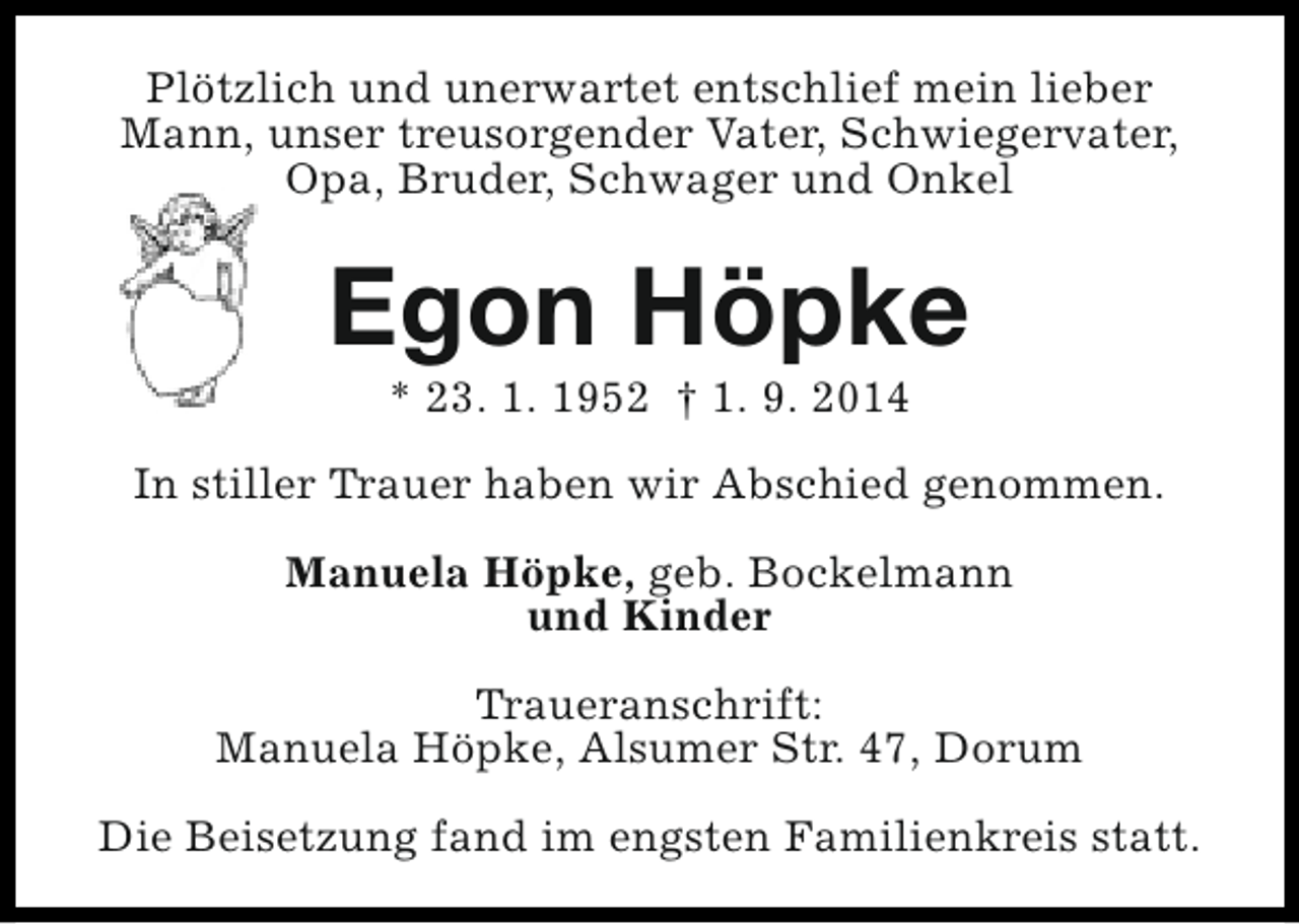 <p>Plötzlich und unerwartet entschlief mein lieber<br />Mann, unser treusorgender Vater, Schwiegervater,<br />Opa, Bruder, Schwager und Onkel</p><p>Egon Höpke<br />* 23. 1. 1952 † 1. 9. 2014</p><p>In stiller Trauer haben wir Abschied genommen.<br />Manuela Höpke, geb. Bockelmann<br />und Kinder<br />Traueranschrift:<br />Manuela Höpke, Alsumer Str. 47, Dorum<br />Die Beisetzung fand im engsten Familienkreis statt.</p>