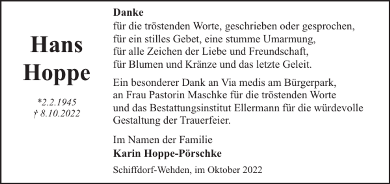 <p>Hans<br />Hoppe<br />*2.2.1945<br />† 8.10.2022</p><p>Danke<br />für die tröstenden Worte, geschrieben oder gesprochen,<br />für ein stilles Gebet, eine stumme Umarmung,<br />für alle Zeichen der Liebe und Freundschaft,<br />für Blumen und Kränze und das letzte Geleit.<br />Ein besonderer Dank an Via medis am Bürgerpark,<br />an Frau Pastorin Maschke für die tröstenden Worte<br />und das Bestattungsinstitut Ellermann für die würdevolle<br />Gestaltung der Trauerfeier.<br />Im Namen der Familie<br />Karin Hoppe-Pörschke<br />Schiffdorf-Wehden, im Oktober 2022</p>