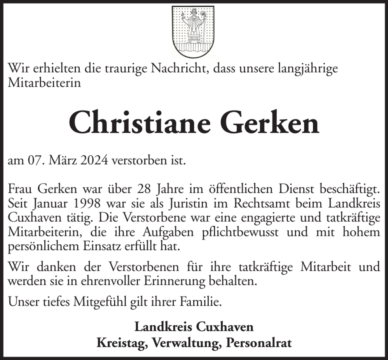 <p>Wir erhielten die traurige Nachricht, dass unsere langjährige<br />Mitarbeiterin</p><p>Christiane Gerken<br />am 07. März 2024 verstorben ist.<br />Frau Gerken war über 28 Jahre im öffentlichen Dienst beschäftigt.<br />Seit Januar 1998 war sie als Juristin im Rechtsamt beim Landkreis<br />Cuxhaven tätig. Die Verstorbene war eine engagierte und tatkräftige<br />Mitarbeiterin, die ihre Aufgaben pflichtbewusst und mit hohem<br />persönlichem Einsatz erfüllt hat.<br />Wir danken der Verstorbenen für ihre tatkräftige Mitarbeit und<br />werden sie in ehrenvoller Erinnerung behalten.<br />Unser tiefes Mitgefühl gilt ihrer Familie.<br />Landkreis Cuxhaven<br />Kreistag, Verwaltung, Personalrat</p>