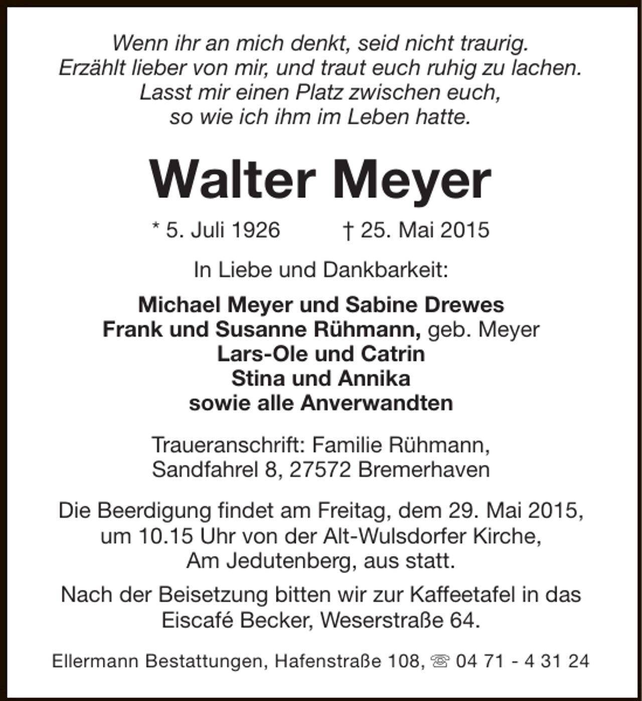 <p>Wenn ihr an mich denkt, seid nicht traurig.<br />Erzählt lieber von mir, und traut euch ruhig zu lachen.<br />Lasst mir einen Platz zwischen euch,<br />so wie ich ihm im Leben hatte.</p><p>Walter Meyer<br />* 5. Juli 1926</p><p>† 25. Mai 2015</p><p>In Liebe und Dankbarkeit:<br />Michael Meyer und Sabine Drewes<br />Frank und Susanne Rühmann, geb. Meyer<br />Lars-Ole und Catrin<br />Stina und Annika<br />sowie alle Anverwandten<br />Traueranschrift: Familie Rühmann,<br />Sandfahrel 8, 27572 Bremerhaven<br />Die Beerdigung findet am Freitag, dem 29. Mai 2015,<br />um 10.15 Uhr von der Alt-Wulsdorfer Kirche,<br />Am Jedutenberg, aus statt.<br />Nach der Beisetzung bitten wir zur Kaffeetafel in das<br />Eiscafé Becker, Weserstraße 64.<br />Ellermann Bestattungen, Hafenstraße 108, s 04 71 - 4 31 24</p>