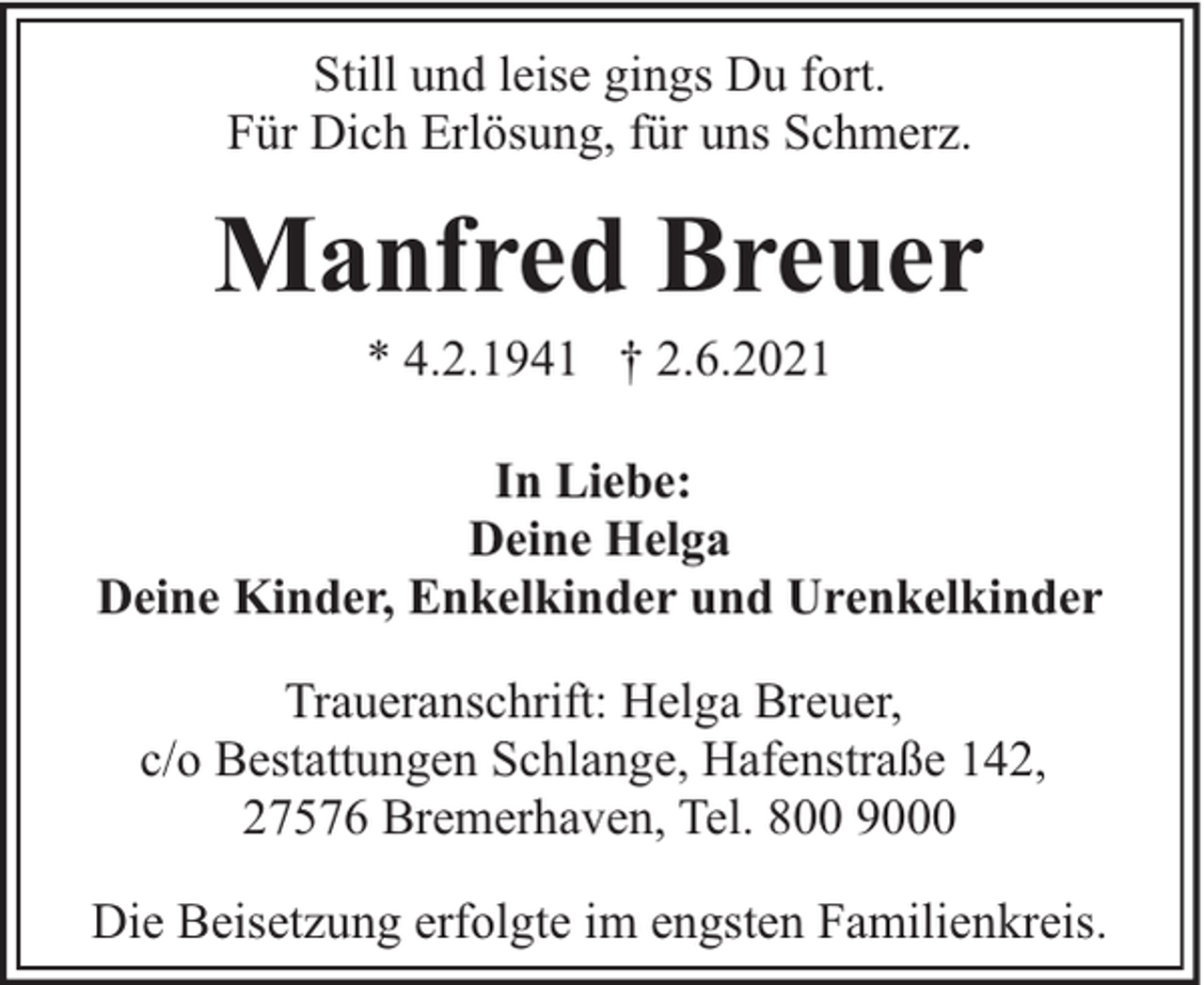 <p>Still und leise gings Du fort.<br />Für Dich Erlösung, für uns Schmerz.</p><p>Manfred Breuer<br />* 4.2.1941 † 2.6.2021</p><p>In Liebe:<br />Deine Helga<br />Deine Kinder, Enkelkinder und Urenkelkinder<br />Traueranschrift: Helga Breuer,<br />c/o Bestattungen Schlange, Hafenstraße 142,<br />27576 Bremerhaven, Tel. 800 9000<br />Die Beisetzung erfolgte im engsten Familienkreis.</p>