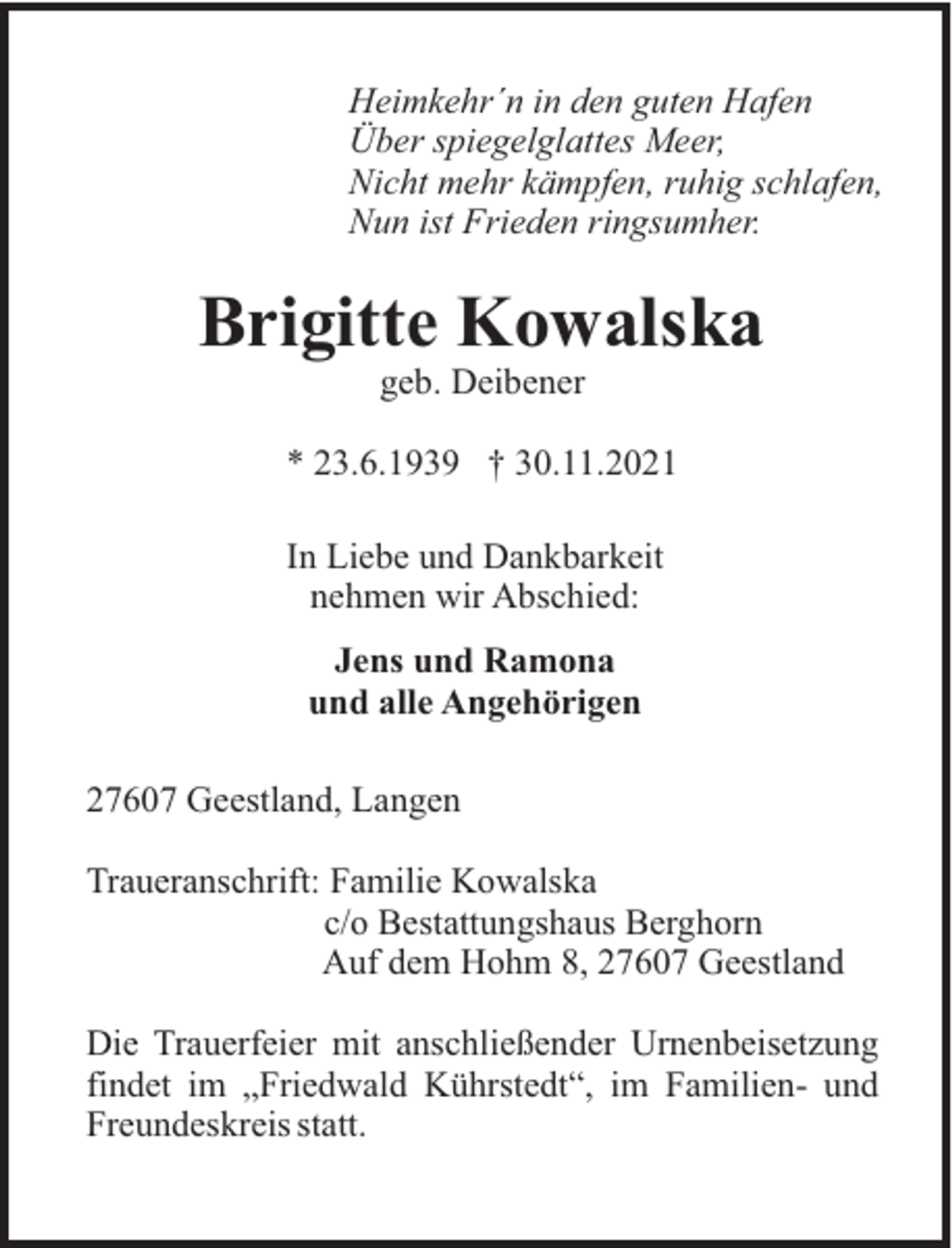 <p>Heimkehr´n in den guten Hafen<br />Über spiegelglattes Meer,<br />Nicht mehr kämpfen, ruhig schlafen,<br />Nun ist Frieden ringsumher.</p><p>Brigitte Kowalska<br />geb. Deibener<br />* 23.6.1939 † 30.11.2021<br />In Liebe und Dankbarkeit<br />nehmen wir Abschied:<br />Jens und Ramona<br />und alle Angehörigen<br />27607 Geestland, Langen<br />Traueranschrift: Familie Kowalska<br />c/o Bestattungshaus Berghorn<br />Auf dem Hohm 8, 27607 Geestland<br />Die Trauerfeier mit anschließender Urnenbeisetzung<br />findet im „Friedwald Kührstedt“, im Familien- und<br />Freundeskreis statt.</p>