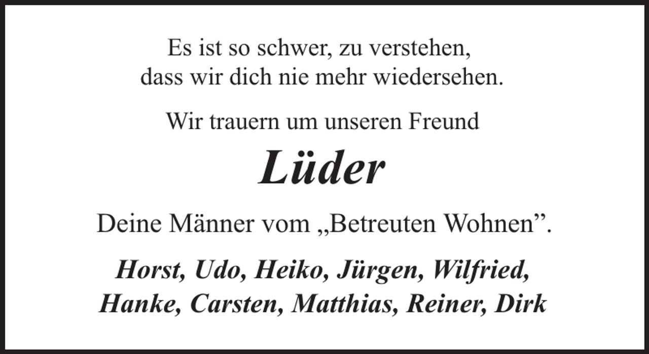 <p>Es ist so schwer, zu verstehen,<br />dass wir dich nie mehr wiedersehen.<br />Wir trauern um unseren Freund</p><p>Lüder</p><p>Deine Männer vom „Betreuten Wohnen”.<br />Horst, Udo, Heiko, Jürgen, Wilfried,<br />Hanke, Carsten, Matthias, Reiner, Dirk</p>