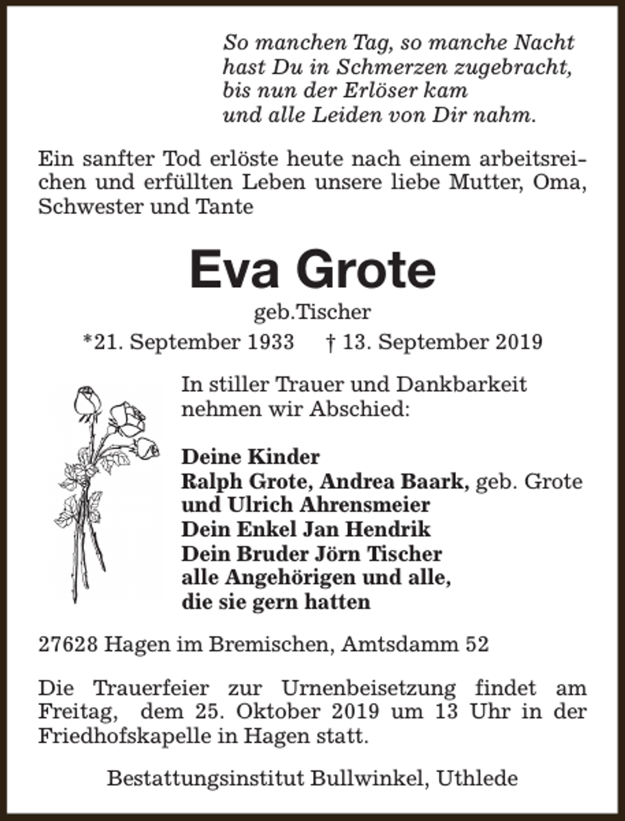 <p>So manchen Tag, so manche Nacht<br />hast Du in Schmerzen zugebracht,<br />bis nun der Erlöser kam<br />und alle Leiden von Dir nahm.<br />Ein sanfter Tod erlöste heute nach einem arbeitsreichen und erfüllten Leben unsere liebe Mutter, Oma,<br />Schwester und Tante</p><p>Eva Grote</p><p>geb.Tischer<br />*21. September 1933 † 13. September 2019<br />In stiller Trauer und Dankbarkeit<br />nehmen wir Abschied:<br />Deine Kinder<br />Ralph Grote, Andrea Baark, geb. Grote<br />und Ulrich Ahrensmeier<br />Dein Enkel Jan Hendrik<br />Dein Bruder Jörn Tischer<br />alle Angehörigen und alle,<br />die sie gern hatten<br />27628 Hagen im Bremischen, Amtsdamm 52<br />Die Trauerfeier zur Urnenbeisetzung findet am<br />Freitag, dem 25. Oktober 2019 um 13 Uhr in der<br />Friedhofskapelle in Hagen statt.<br />Bestattungsinstitut Bullwinkel, Uthlede</p>