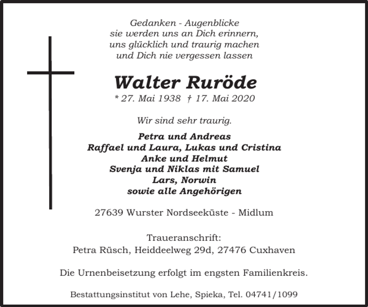 <p>Gedanken - Augenblicke<br />sie werden uns an Dich erinnern,<br />uns glücklich und traurig machen<br />und Dich nie vergessen lassen</p><p>Walter Ruröde<br />* 27. Mai 1938 † 17. Mai 2020<br />Wir sind sehr traurig.<br />Petra und Andreas<br />Raffael und Laura, Lukas und Cristina<br />Anke und Helmut<br />Svenja und Niklas mit Samuel<br />Lars, Norwin<br />sowie alle Angehörigen<br />27639 Wurster Nordseeküste - Midlum<br />Traueranschrift:<br />Petra Rüsch, Heiddeelweg 29d, 27476 Cuxhaven<br />Die Urnenbeisetzung erfolgt im engsten Familienkreis.<br />Bestattungsinstitut von Lehe, Spieka, Tel. 04741/1099</p>