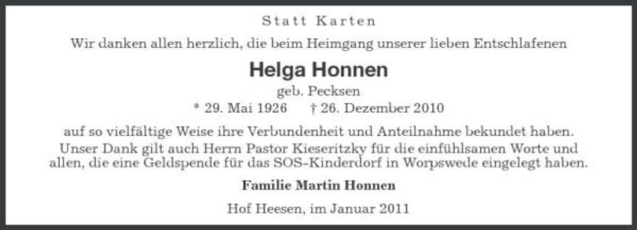 <p>Statt Karten Wir danken allen herzlich, die beim Heimgang unserer lieben Entschlafenen</p><p>Helga Honnen<br />geb. Pecksen * 29. Mai 1926 † 26. Dezember 2010 auf so vielfältige Weise ihre Verbundenheit und Anteilnahme bekundet haben. Unser Dank gilt auch Herrn Pastor Kieseritzky für die einfühlsamen Worte und allen, die eine Geldspende für das SOS-Kinderdorf in Worpswede eingelegt haben. Familie Martin Honnen Hof Heesen, im Januar 2011</p>