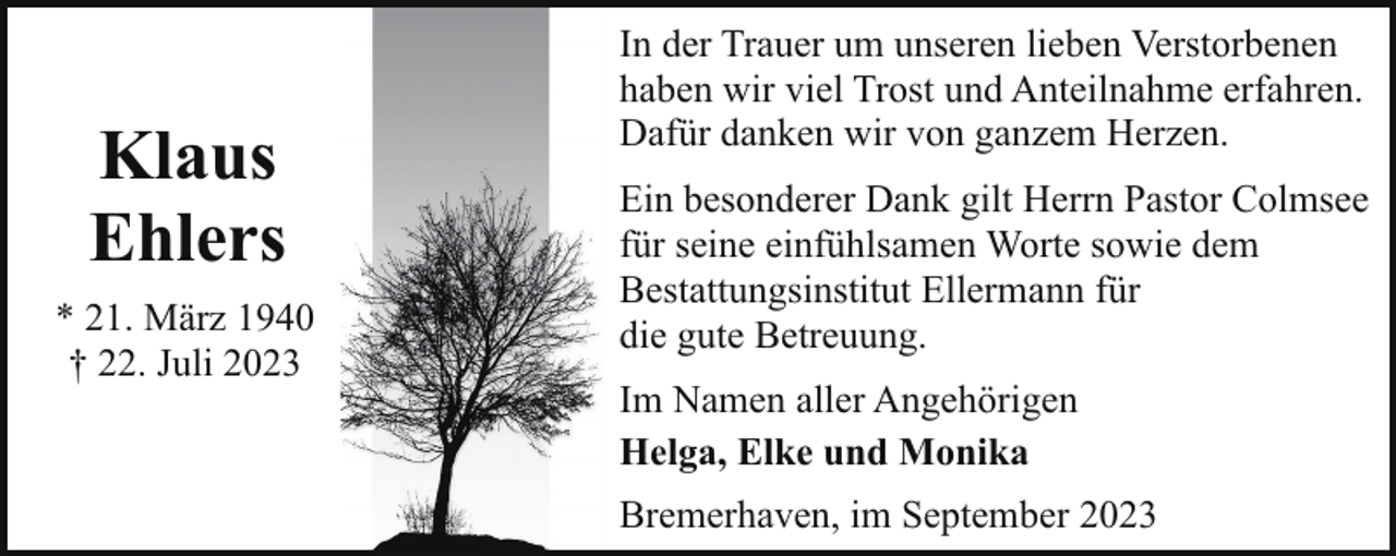 <p>Klaus<br />Ehlers<br />* 21. März 1940<br />† 22. Juli 2023</p><p>In der Trauer um unseren lieben Verstorbenen<br />haben wir viel Trost und Anteilnahme erfahren.<br />Dafür danken wir von ganzem Herzen.<br />Ein besonderer Dank gilt Herrn Pastor Colmsee<br />für seine einfühlsamen Worte sowie dem<br />Bestattungsinstitut Ellermann für<br />die gute Betreuung.<br />Im Namen aller Angehörigen<br />Helga, Elke und Monika<br />Bremerhaven, im September 2023</p>