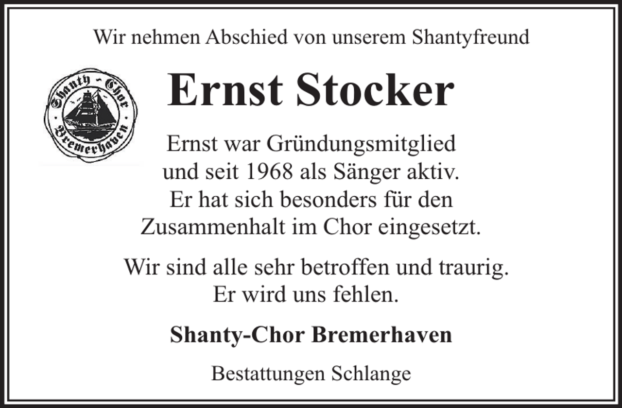 <p>Wir nehmen Abschied von unserem Shantyfreund</p><p>Ernst Stocker<br />Ernst war Gründungsmitglied<br />und seit 1968 als Sänger aktiv.<br />Er hat sich besonders für den<br />Zusammenhalt im Chor eingesetzt.<br />Wir sind alle sehr betroffen und traurig.<br />Er wird uns fehlen.<br />Shanty-Chor Bremerhaven<br />Bestattungen Schlange</p>