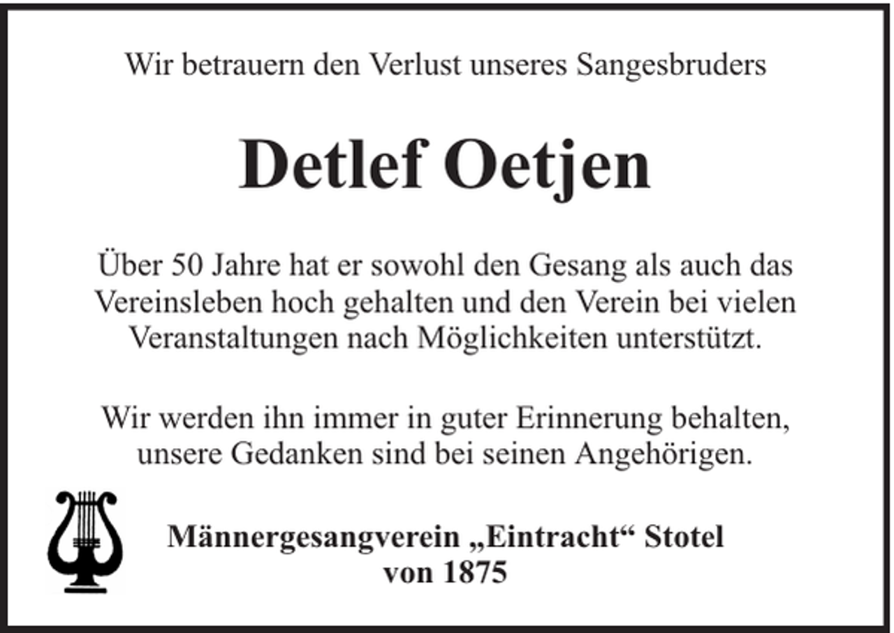 <p>Wir betrauern den Verlust unseres Sangesbruders</p><p>Detlef Oetjen<br />Über 50 Jahre hat er sowohl den Gesang als auch das<br />Vereinsleben hoch gehalten und den Verein bei vielen<br />Veranstaltungen nach Möglichkeiten unterstützt.<br />Wir werden ihn immer in guter Erinnerung behalten,<br />unsere Gedanken sind bei seinen Angehörigen.<br />Männergesangverein „Eintracht“ Stotel<br />von 1875</p>