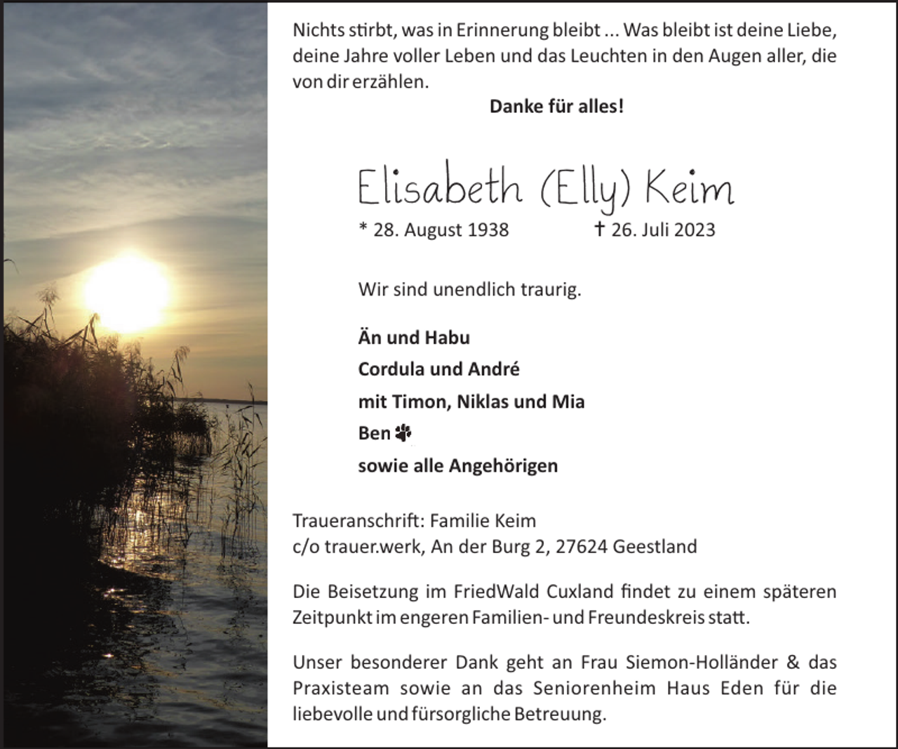 <p>Nichts s"rbt, was in Erinnerung bleibt ... Was bleibt ist deine Liebe,<br />deine Jahre voller Leben und das Leuchten in den Augen aller, die<br />von dir erzählen.<br />Danke für alles!</p><p>Elisabeth (Elly) Keim<br />* 28. August 1938</p><p>… 26. Juli 2023</p><p>Wir sind unendlich traurig.<br />Än und Habu<br />Cordula und André<br />mit Timon, Niklas und Mia<br />Ben<br />sowie alle Angehörigen<br />Traueranschri�$ Familie Keim<br />c/o trauer.werk, An der Burg 2, 27624 Geestland<br />Die Beisetzung im FriedWald Cuxland ﬁndet zu einem späteren<br />Zeitpunkt im engeren Familien- und Freundeskreis sta#.<br />Unser besonderer Dank geht an Frau Siemon-Holländer &amp; das<br />Praxisteam sowie an das Seniorenheim Haus Eden für die<br />liebevolle und fürsorgliche Betreuung.</p>