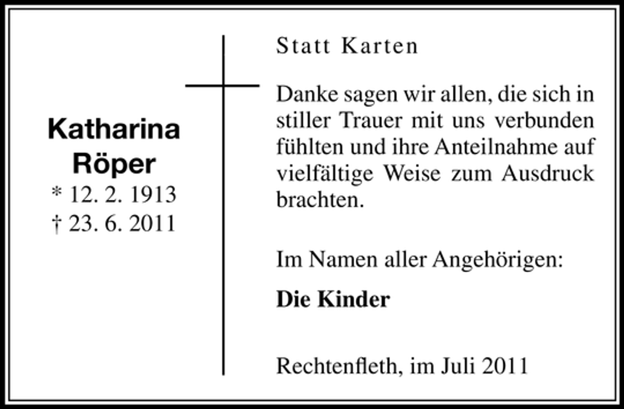 <p>Statt Karten</p><p>Katharina<br />Röper<br />* 12. 2. 1913<br />† 23. 6. 2011</p><p>Danke sagen wir allen, die sich in<br />stiller Trauer mit uns verbunden<br />fühlten und ihre Anteilnahme auf<br />vielfältige Weise zum Ausdruck<br />brachten.<br />Im Namen aller Angehörigen:<br />Die Kinder<br />Rechtenﬂeth, im Juli 2011</p>