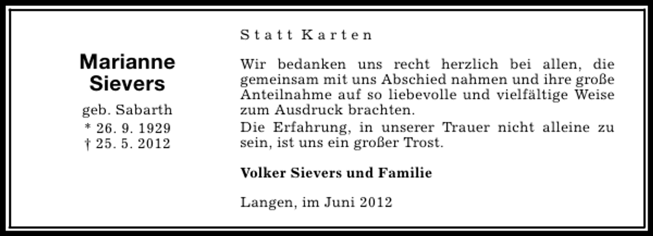 <p>Statt Karten</p><p>Marianne<br />Sievers<br />geb. Sabarth<br />* 26. 9. 1929<br />† 25. 5. 2012</p><p>Wir bedanken uns recht herzlich bei allen, die<br />gemeinsam mit uns Abschied nahmen und ihre große<br />Anteilnahme auf so liebevolle und vielfältige Weise<br />zum Ausdruck brachten.<br />Die Erfahrung, in unserer Trauer nicht alleine zu<br />sein, ist uns ein großer Trost.<br />Volker Sievers und Familie<br />Langen, im Juni 2012</p>