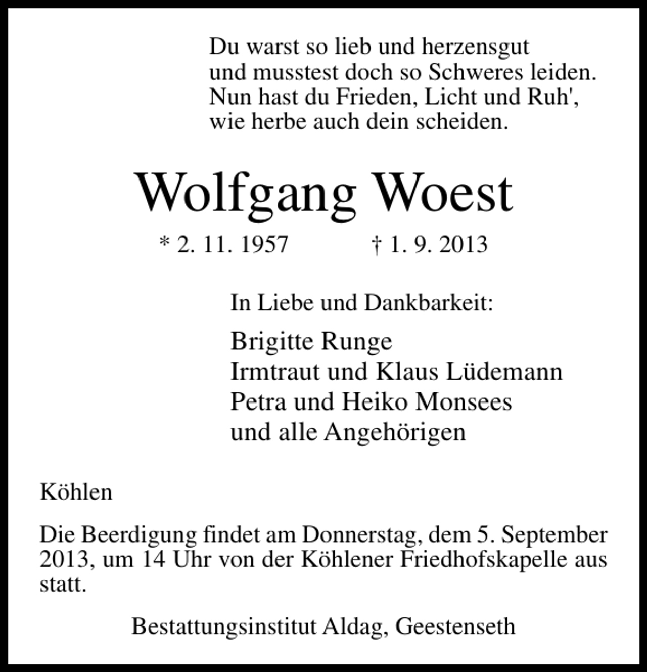 <p>Du warst so lieb und herzensgut<br />und musstest doch so Schweres leiden.<br />Nun hast du Frieden, Licht und Ruh',<br />wie herbe auch dein scheiden.</p><p>Wolfgang Woest<br />* 2. 11. 1957</p><p>† 1. 9. 2013</p><p>In Liebe und Dankbarkeit:</p><p>Brigitte Runge<br />Irmtraut und Klaus Lüdemann<br />Petra und Heiko Monsees<br />und alle Angehörigen<br />Köhlen<br />Die Beerdigung findet am Donnerstag, dem 5. September<br />2013, um 14 Uhr von der Köhlener Friedhofskapelle aus<br />statt.<br />Bestattungsinstitut Aldag, Geestenseth</p>
