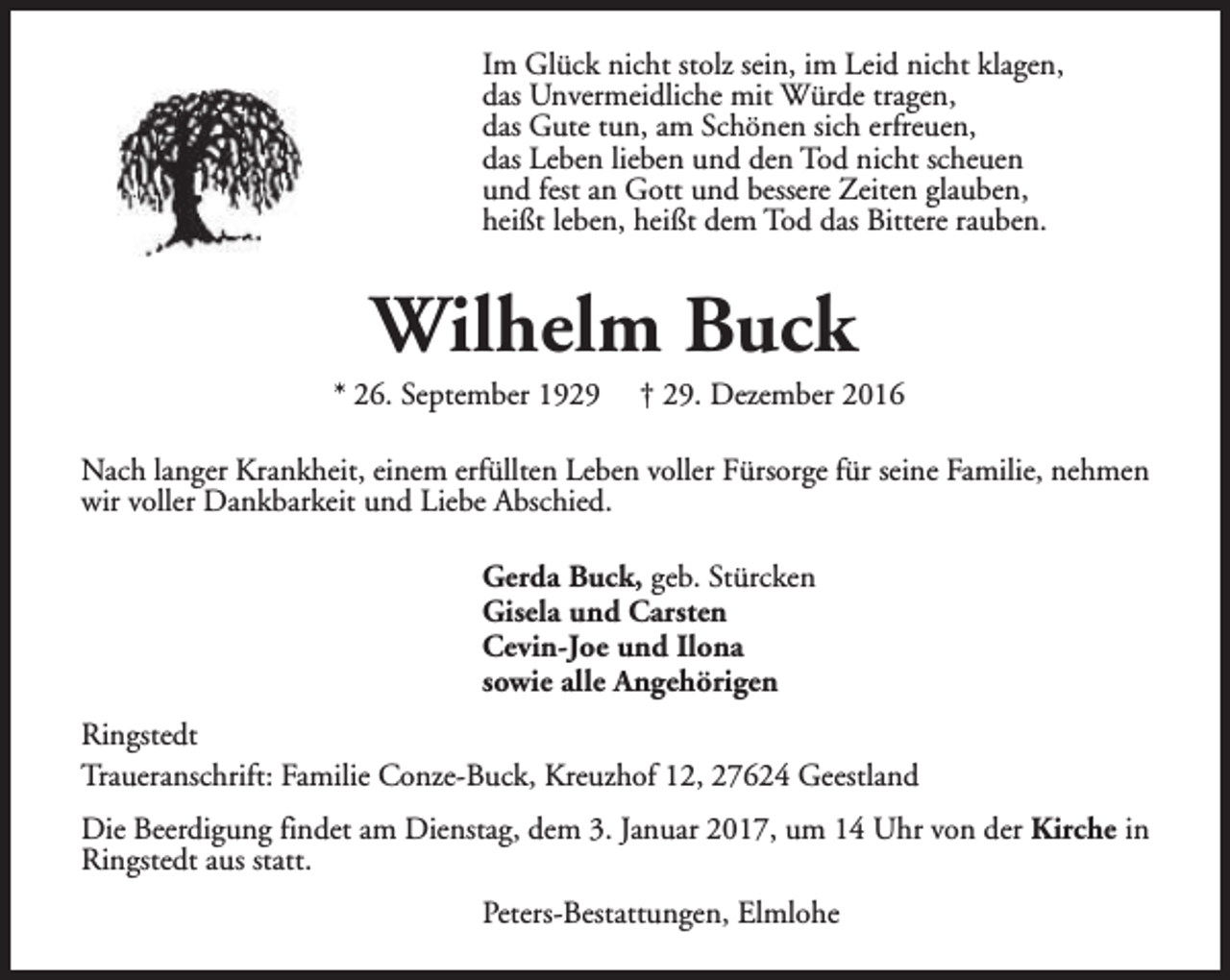 <p>Im Glück nicht stolz sein, im Leid nicht klagen,<br />das Unvermeidliche mit Würde tragen,<br />das Gute tun, am Schönen sich erfreuen,<br />das Leben lieben und den Tod nicht scheuen<br />und fest an Gott und bessere Zeiten glauben,<br />heißt leben, heißt dem Tod das Bittere rauben.</p><p>Wilhelm Buck</p><p>* 26. September 1929</p><p>† 29. Dezember 2016</p><p>Nach langer Krankheit, einem erfüllten Leben voller Fürsorge für seine Familie, nehmen<br />wir voller Dankbarkeit und Liebe Abschied.<br />Gerda Buck, geb. Stürcken<br />Gisela und Carsten<br />Cevin-Joe und Ilona<br />sowie alle Angehörigen<br />Ringstedt<br />Traueranschrift: Familie Conze-Buck, Kreuzhof 12, 27624 Geestland<br />Die Beerdigung findet am Dienstag, dem 3. Januar 2017, um 14 Uhr von der Kirche in<br />Ringstedt aus statt.<br />Peters-Bestattungen, Elmlohe</p>