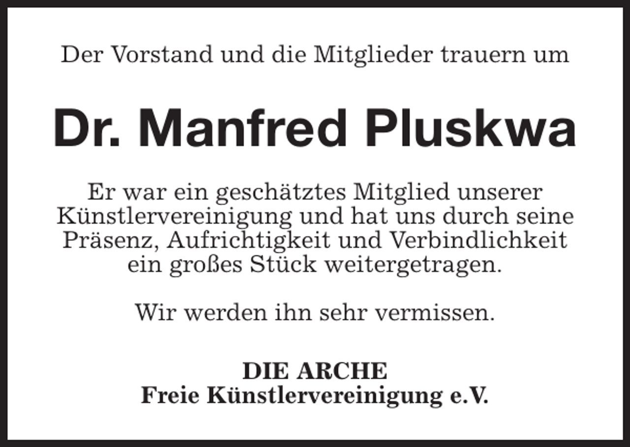 <p>Der Vorstand und die Mitglieder trauern um</p><p>Dr. Manfred Pluskwa<br />Er war ein geschätztes Mitglied unserer<br />Künstlervereinigung und hat uns durch seine<br />Präsenz, Aufrichtigkeit und Verbindlichkeit<br />ein großes Stück weitergetragen.<br />Wir werden ihn sehr vermissen.<br />DIE ARCHE<br />Freie Künstlervereinigung e.V.</p>