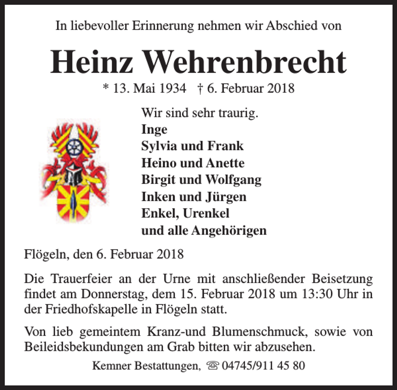 <p>In liebevoller Erinnerung nehmen wir Abschied von</p><p>Heinz Wehrenbrecht<br />* 13. Mai 1934 † 6. Februar 2018<br />Wir sind sehr traurig.<br />Inge<br />Sylvia und Frank<br />Heino und Anette<br />Birgit und Wolfgang<br />Inken und Jürgen<br />Enkel, Urenkel<br />und alle Angehörigen<br />Flögeln, den 6. Februar 2018<br />Die Trauerfeier an der Urne mit anschließender Beisetzung<br />findet am Donnerstag, dem 15. Februar 2018 um 13:30 Uhr in<br />der Friedhofskapelle in Flögeln statt.<br />Von lieb gemeintem Kranz-und Blumenschmuck, sowie von<br />Beileidsbekundungen am Grab bitten wir abzusehen.<br />Kemner Bestattungen, s 04745/911 45 80</p>
