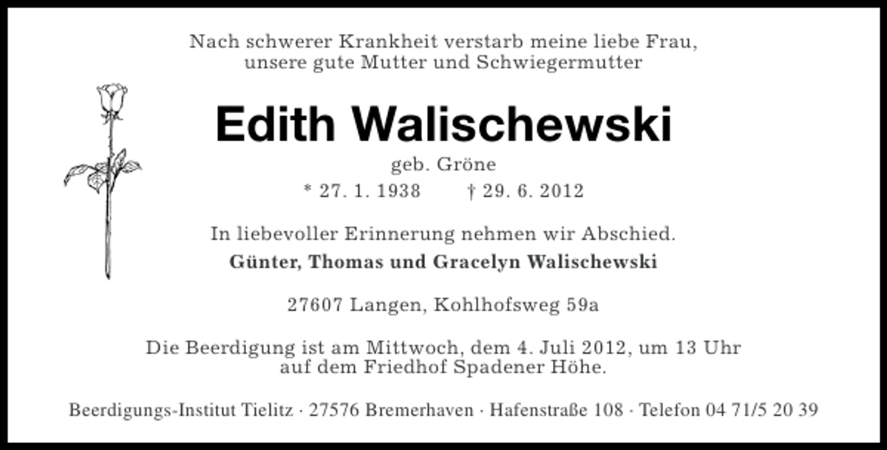 <p>Nach schwerer Krankheit verstarb meine liebe Frau,<br />unsere gute Mutter und Schwiegermutter</p><p>Edith Walischewski<br />geb. Gröne<br />* 27. 1. 1938<br />† 29. 6. 2012<br />In liebevoller Erinnerung nehmen wir Abschied.<br />Günter, Thomas und Gracelyn Walischewski<br />27607 Langen, Kohlhofsweg 59a<br />Die Beerdigung ist am Mittwoch, dem 4. Juli 2012, um 13 Uhr<br />auf dem Friedhof Spadener Höhe.<br />Beerdigungs-Institut Tielitz · 27576 Bremerhaven · Hafenstraße 108 · Telefon 04 71/5 20 39</p>