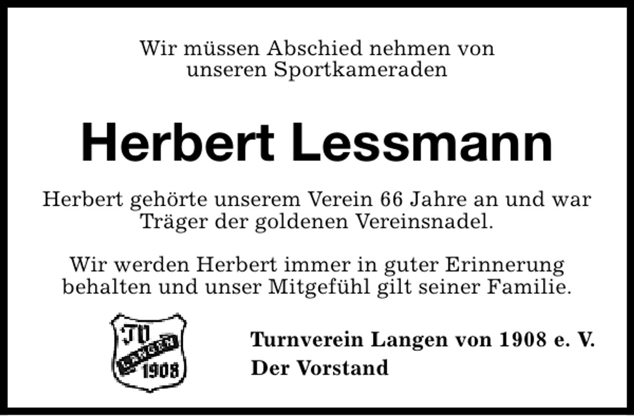 <p>Wir müssen Abschied nehmen von<br />unseren Sportkameraden</p><p>Herbert Lessmann<br />Herbert gehörte unserem Verein 66 Jahre an und war<br />Träger der goldenen Vereinsnadel.<br />Wir werden Herbert immer in guter Erinnerung<br />behalten und unser Mitgefühl gilt seiner Familie.<br />Turnverein Langen von 1908 e. V.<br />Der Vorstand</p>