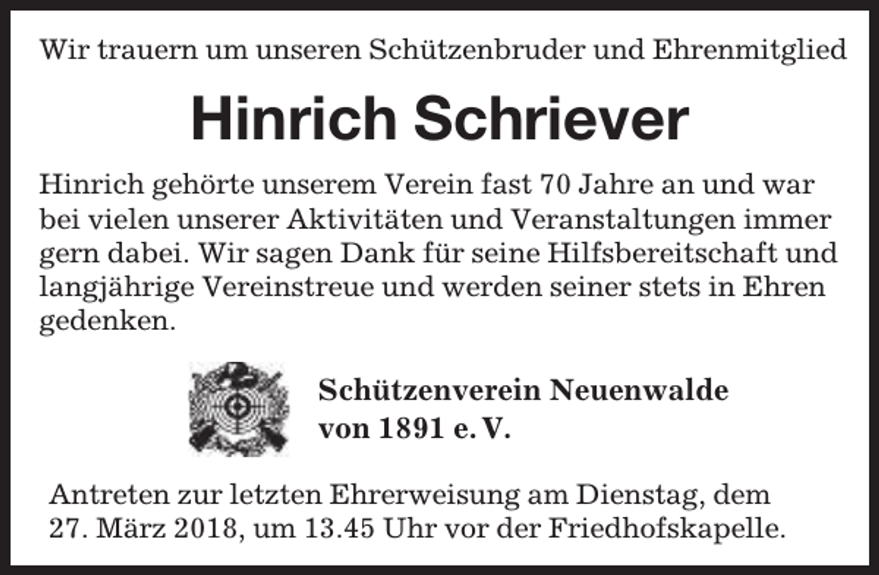 <p>Wir trauern um unseren Schützenbruder und Ehrenmitglied</p><p>Hinrich Schriever<br />Hinrich gehörte unserem Verein fast 70 Jahre an und war<br />bei vielen unserer Aktivitäten und Veranstaltungen immer<br />gern dabei. Wir sagen Dank für seine Hilfsbereitschaft und<br />langjährige Vereinstreue und werden seiner stets in Ehren<br />gedenken.</p><p>Schützenverein Neuenwalde<br />von 1891 e. V.<br />Antreten zur letzten Ehrerweisung am Dienstag, dem<br />27. März 2018, um 13.45 Uhr vor der Friedhofskapelle.</p>