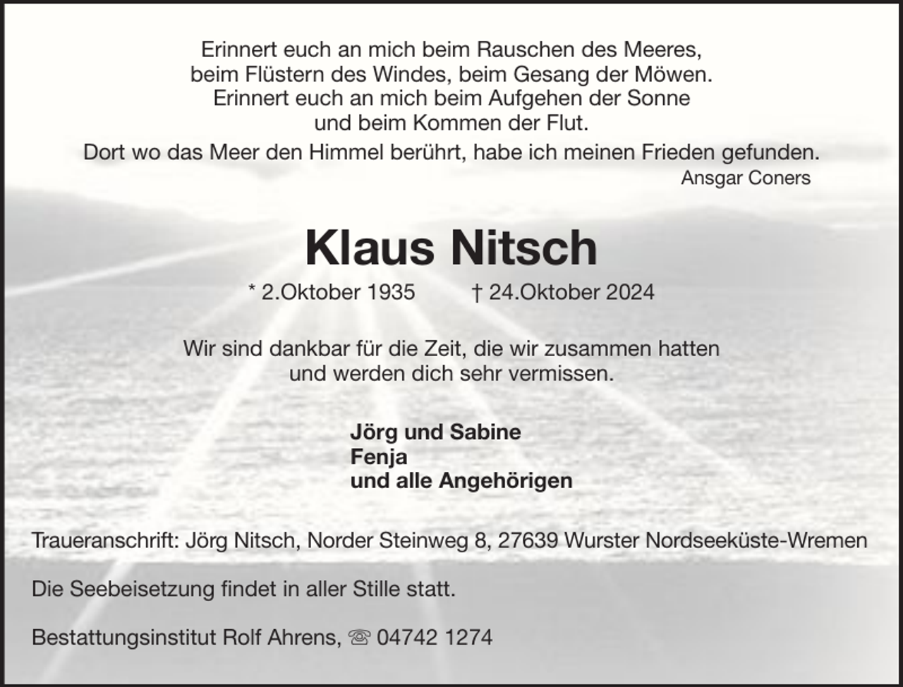 <p>Erinnert euch an mich beim Rauschen des Meeres,<br />beim Flüstern des Windes, beim Gesang der Möwen.<br />Erinnert euch an mich beim Aufgehen der Sonne<br />und beim Kommen der Flut.<br />Dort wo das Meer den Himmel berührt, habe ich meinen Frieden gefunden.<br />Ansgar Coners</p><p>Klaus Nitsch<br />* 2.Oktober 1935</p><p>† 24.Oktober 2024</p><p>Wir sind dankbar für die Zeit, die wir zusammen hatten<br />und werden dich sehr vermissen.<br />Jörg und Sabine<br />Fenja<br />und alle Angehörigen<br />Traueranschrift: Jörg Nitsch, Norder Steinweg 8, 27639 Wurster Nordseeküste-Wremen<br />Die Seebeisetzung findet in aller Stille statt.<br />Bestattungsinstitut Rolf Ahrens,</p><p>04742 1274</p>