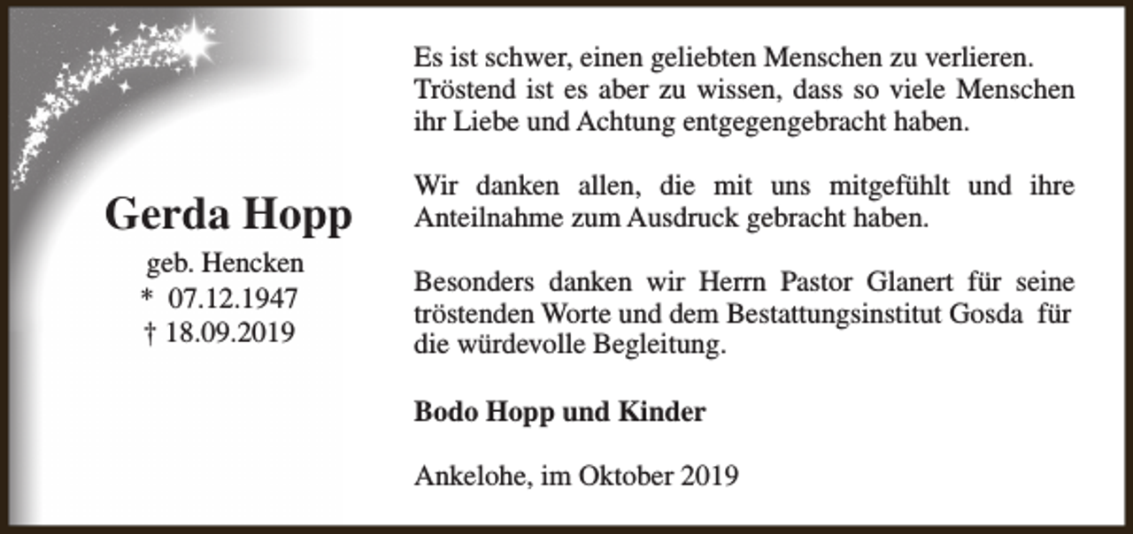 <p>Es ist schwer, einen geliebten Menschen zu verlieren.<br />Tröstend ist es aber zu wissen, dass so viele Menschen<br />ihr Liebe und Achtung entgegengebracht haben.</p><p>Gerda Hopp</p><p>Wir danken allen, die mit uns mitgefühlt und ihre<br />Anteilnahme zum Ausdruck gebracht haben.</p><p>geb. Hencken<br />* 07.12.1947<br />† 18.09.2019</p><p>Besonders danken wir Herrn Pastor Glanert für seine<br />tröstenden Worte und dem Bestattungsinstitut Gosda für<br />die würdevolle Begleitung.<br />Bodo Hopp und Kinder<br />Ankelohe, im Oktober 2019</p>