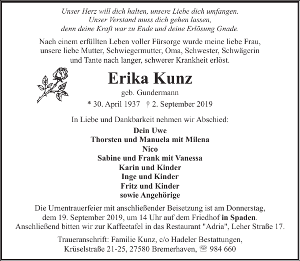 <p>Unser Herz will dich halten, unsere Liebe dich umfangen.<br />Unser Verstand muss dich gehen lassen,<br />denn deine Kraft war zu Ende und deine Erlösung Gnade.</p><p>Nach einem erfüllten Leben voller Fürsorge wurde meine liebe Frau,<br />unsere liebe Mutter, Schwiegermutter, Oma, Schwester, Schwägerin<br />und Tante nach langer, schwerer Krankheit erlöst.</p><p>Erika Kunz</p><p>geb. Gundermann<br />* 30. April 1937 † 2. September 2019<br />In Liebe und Dankbarkeit nehmen wir Abschied:<br />Dein Uwe<br />Thorsten und Manuela mit Milena<br />Nico<br />Sabine und Frank mit Vanessa<br />Karin und Kinder<br />Inge und Kinder<br />Fritz und Kinder<br />sowie Angehörige<br />Die Urnentrauerfeier mit anschließender Beisetzung ist am Donnerstag,<br />dem 19. September 2019, um 14 Uhr auf dem Friedhof in Spaden.<br />Anschließend bitten wir zur Kaffeetafel in das Restaurant "Adria", Leher Straße 17.<br />Traueranschrift: Familie Kunz, c/o Hadeler Bestattungen,<br />Krüselstraße 21-25, 27580 Bremerhaven, ' 984 660</p>