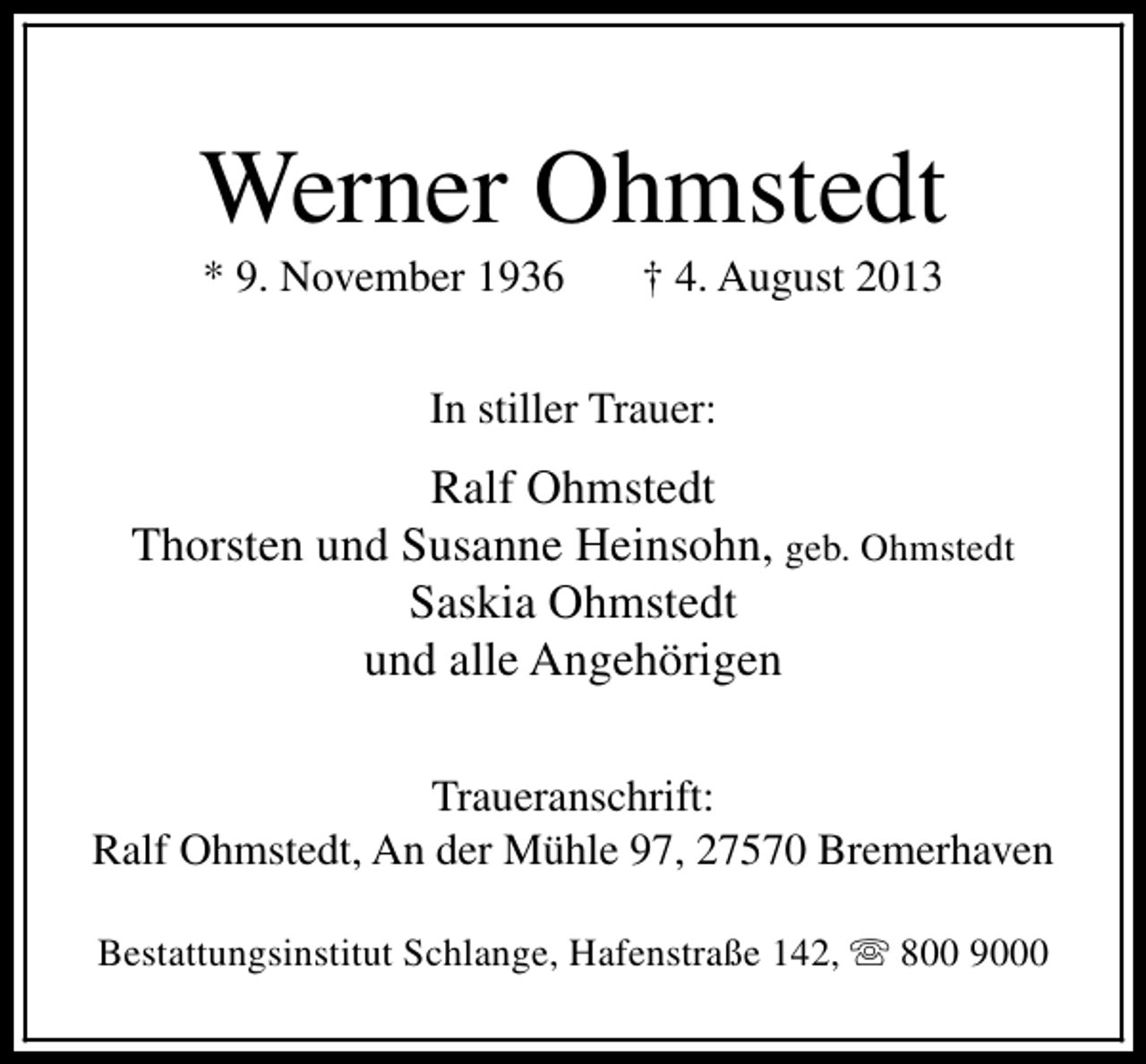 <p>Werner Ohmstedt<br />* 9. November 1936</p><p>† 4. August 2013</p><p>In stiller Trauer:</p><p>Ralf Ohmstedt<br />Thorsten und Susanne Heinsohn, geb. Ohmstedt<br />Saskia Ohmstedt<br />und alle Angehörigen<br />Traueranschrift:<br />Ralf Ohmstedt, An der Mühle 97, 27570 Bremerhaven<br />Bestattungsinstitut Schlange, Hafenstraße 142, s 800 9000</p>
