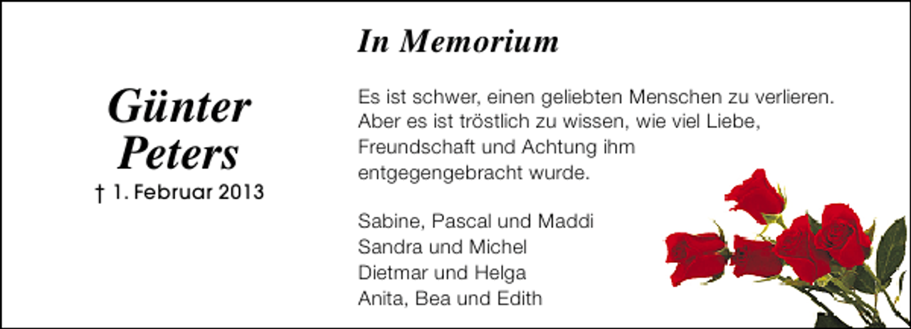 <p>In Memorium</p><p>Günter<br />Peters</p><p>† 1. Februar 2013</p><p>Es ist schwer, einen geliebten Menschen zu verlieren.<br />Aber es ist tröstlich zu wissen, wie viel Liebe,<br />Freundschaft und Achtung ihm<br />entgegengebracht wurde.<br />Sabine, Pascal und Maddi<br />Sandra und Michel<br />Dietmar und Helga<br />Anita, Bea und Edith</p>