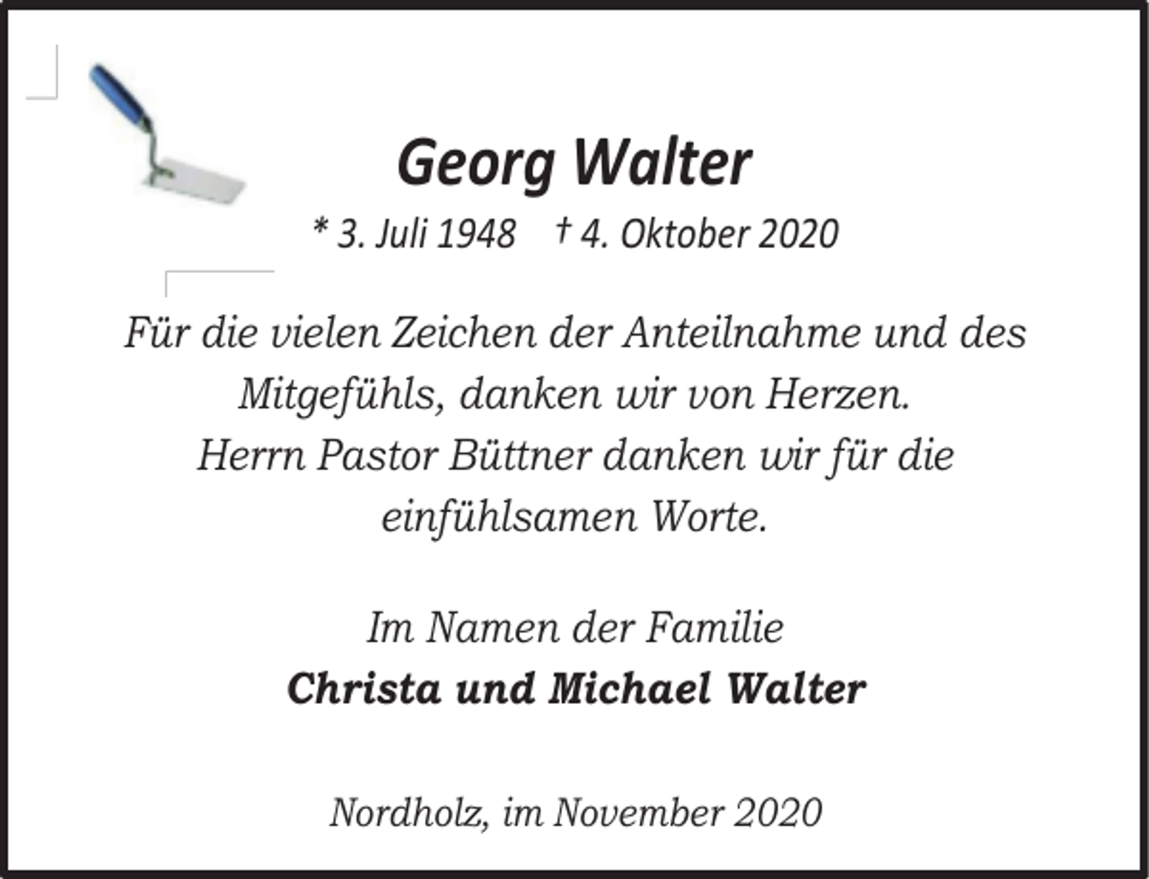 <p>Georg Walter</p><p>* 3. Juli 1948 † 4. Oktober 2020<br />Für die vielen Zeichen der Anteilnahme und des<br />Mitgefühls, danken wir von Herzen.<br />Herrn Pastor Büttner danken wir für die<br />einfühlsamen Worte.<br />Im Namen der Familie<br />Christa und Michael Walter<br />Nordholz, im November 2020</p>