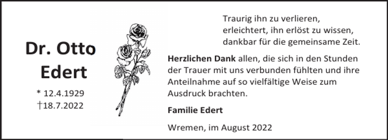<p>Dr. Otto<br />Edert<br />* 12.4.1929<br />†18.7.2022</p><p>Traurig ihn zu verlieren,<br />erleichtert, ihn erlöst zu wissen,<br />dankbar für die gemeinsame Zeit.<br />Herzlichen Dank allen, die sich in den Stunden<br />der Trauer mit uns verbunden fühlten und ihre<br />Anteilnahme auf so vielfältige Weise zum<br />Ausdruck brachten.<br />Familie Edert<br />Wremen, im August 2022</p>