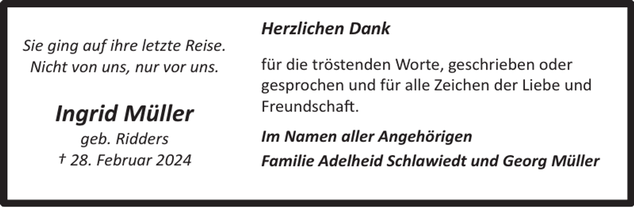 <p>Sie ging auf ihre letzte Reise.<br />Nicht von uns, nur vor uns.</p><p>Ingrid Müller<br />geb. Ridders<br />† 28. Februar 2024</p><p>Herzlichen Dank<br />für die tröstenden Worte, geschrieben oder<br />gesprochen und für alle Zeichen der Liebe und<br />Freundschaft.<br />Im Namen aller Angehörigen<br />Familie Adelheid Schlawiedt und Georg Müller</p>