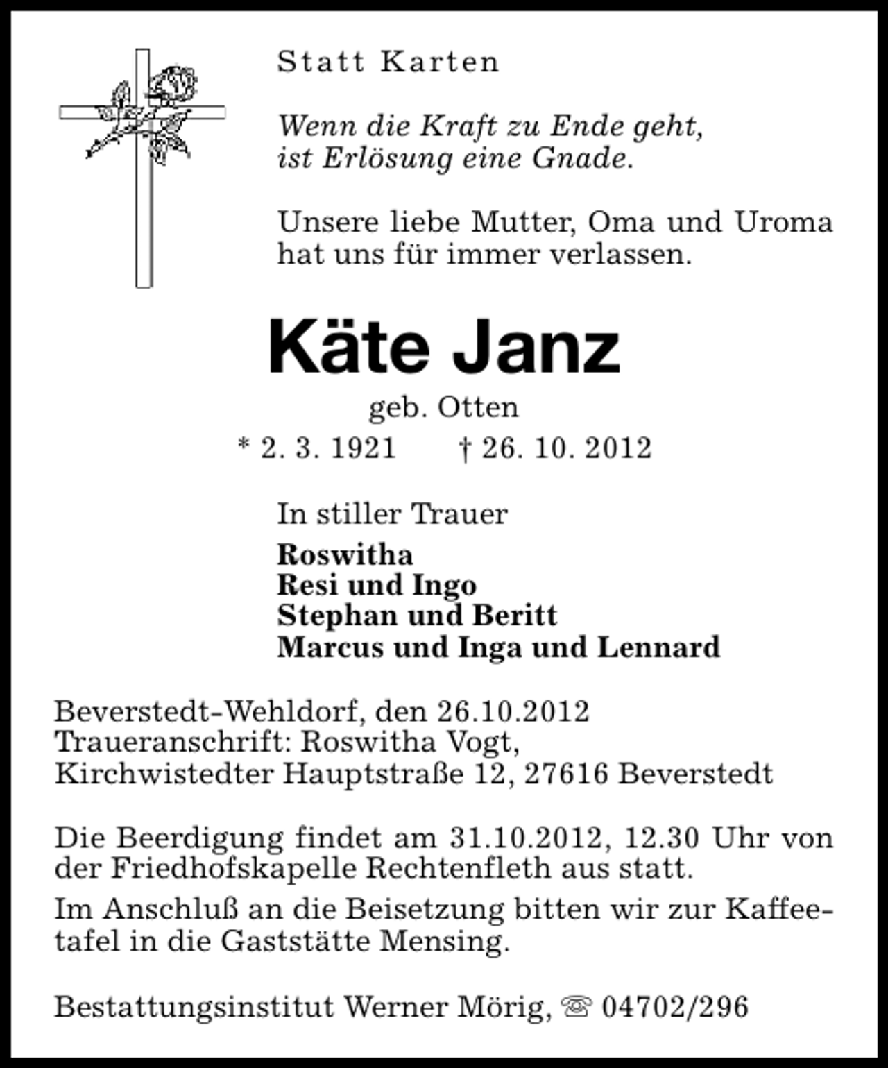 <p>S t a t t K a rt e n<br />Wenn die Kraft zu Ende geht,<br />ist Erlösung eine Gnade.<br />Unsere liebe Mutter, Oma und Uroma<br />hat uns für immer verlassen.</p><p>Käte Janz</p><p>geb. Otten<br />* 2. 3. 1921<br />† 26. 10. 2012<br />In stiller Trauer<br />Roswitha<br />Resi und Ingo<br />Stephan und Beritt<br />Marcus und Inga und Lennard<br />Beverstedt-Wehldorf, den 26.10.2012<br />Traueranschrift: Roswitha Vogt,<br />Kirchwistedter Hauptstraße 12, 27616 Beverstedt<br />Die Beerdigung findet am 31.10.2012, 12.30 Uhr von<br />der Friedhofskapelle Rechtenfleth aus statt.<br />Im Anschluß an die Beisetzung bitten wir zur Kaffeetafel in die Gaststätte Mensing.<br />Bestattungsinstitut Werner Mörig, s 04702/296</p>